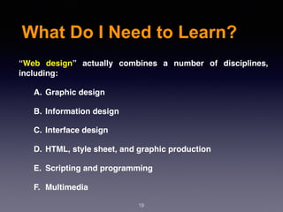 What Do I Need to Learn?
“Web design” actually combines a number of disciplines,
including:
A. Graphic design
B. Information design
C. Interface design
D. HTML, style sheet, and graphic production
E. Scripting and programming
F. Multimedia
19
 