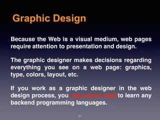 Graphic Design
Because the Web is a visual medium, web pages
require attention to presentation and design.
The graphic designer makes decisions regarding
everything you see on a web page: graphics,
type, colors, layout, etc.
If you work as a graphic designer in the web
design process, you may never need to learn any
backend programming languages.
21
 