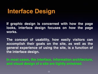 Interface Design
If graphic design is concerned with how the page
looks, interface design focuses on how the page
works.
The concept of usability, how easily visitors can
accomplish their goals on the site, as well as the
general experience of using the site, is a function of
the interface design.
In most cases, the interface, information architecture,
and visual design of a site are tightly entwined.
23
 