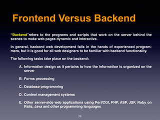 Frontend Versus Backend
“Backend”refers to the programs and scripts that work on the server behind the
scenes to make web pages dynamic and interactive.
In general, backend web development falls in the hands of experienced program-
mers, but it is good for all web designers to be familiar with backend functionality.
The following tasks take place on the backend:
A. Information design as it pertains to how the information is organized on the
server
B. Forms processing
C. Database programming
D. Content management systems
E. Other server-side web applications using Perl/CGI, PHP, ASP, JSP, Ruby on
Rails, Java and other programming languages
28
 