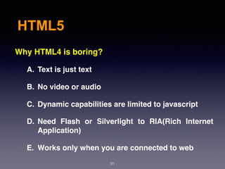 HTML5
Why HTML4 is boring?
A. Text is just text
B. No video or audio
C. Dynamic capabilities are limited to javascript
D. Need Flash or Silverlight to RIA(Rich Internet
Application)
E. Works only when you are connected to web
31
 