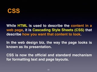 CSS
33
While HTML is used to describe the content in a
web page, it is Cascading Style Sheets (CSS) that
describe how you want that content to look.
In the web design biz, the way the page looks is
known as its presentation.
CSS is now the ofﬁcial and standard mechanism
for formatting text and page layouts.
 