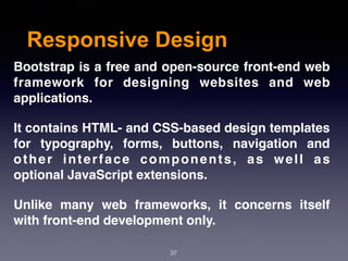 Responsive Design
37
Bootstrap is a free and open-source front-end web
framework  for designing  websites  and  web
applications.
It contains HTML- and CSS-based design templates
for  typography, forms, buttons, navigation and
other interface components, as well as
optional JavaScript extensions.
Unlike many web frameworks, it concerns itself
with front-end development only.
 
