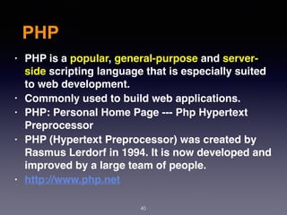 PHP
40
• PHP is a popular, general-purpose and server-
side scripting language that is especially suited
to web development.
• Commonly used to build web applications.
• PHP: Personal Home Page --- Php Hypertext
Preprocessor
• PHP (Hypertext Preprocessor) was created by
Rasmus Lerdorf in 1994. It is now developed and
improved by a large team of people.
• http://www.php.net
 