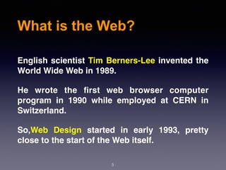 What is the Web?
English scientist Tim Berners-Lee invented the
World Wide Web in 1989.
He wrote the ﬁrst web browser  computer
program  in 1990 while employed at  CERN  in
Switzerland.
So,Web Design started in early 1993, pretty
close to the start of the Web itself.
5
 