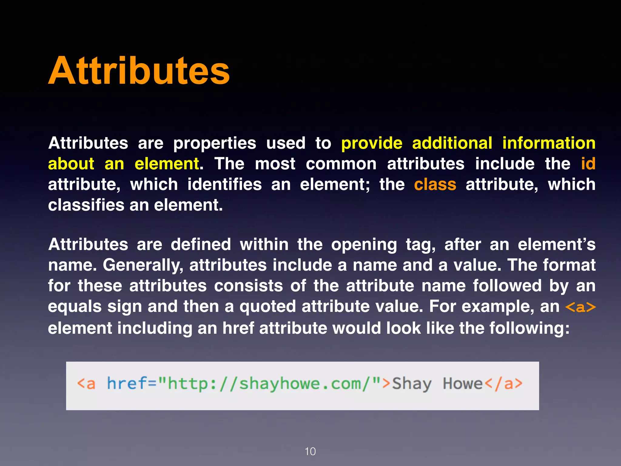 Attributes
Attributes are properties used to provide additional information
about an element. The most common attributes include the id
attribute, which identiﬁes an element; the class attribute, which
classiﬁes an element.
Attributes are deﬁned within the opening tag, after an element’s
name. Generally, attributes include a name and a value. The format
for these attributes consists of the attribute name followed by an
equals sign and then a quoted attribute value. For example, an <a>
element including an href attribute would look like the following:
10
 