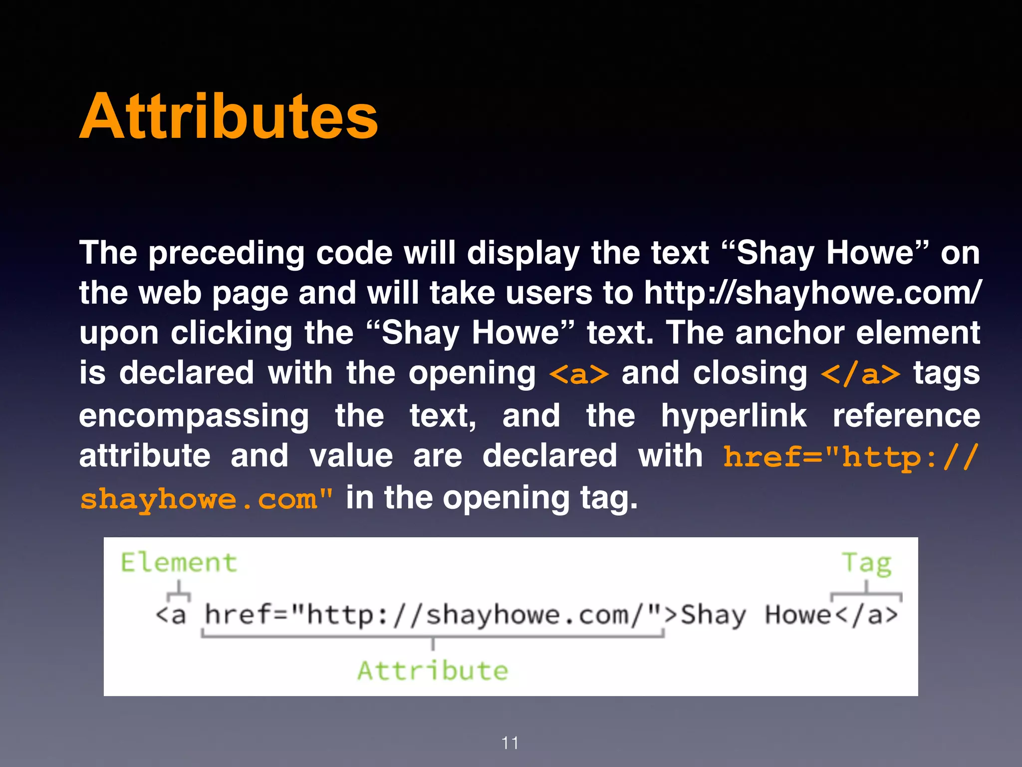 Attributes
The preceding code will display the text “Shay Howe” on
the web page and will take users to http://shayhowe.com/
upon clicking the “Shay Howe” text. The anchor element
is declared with the opening <a> and closing </a> tags
encompassing the text, and the hyperlink reference
attribute and value are declared with  href="http://
shayhowe.com" in the opening tag.
11
 