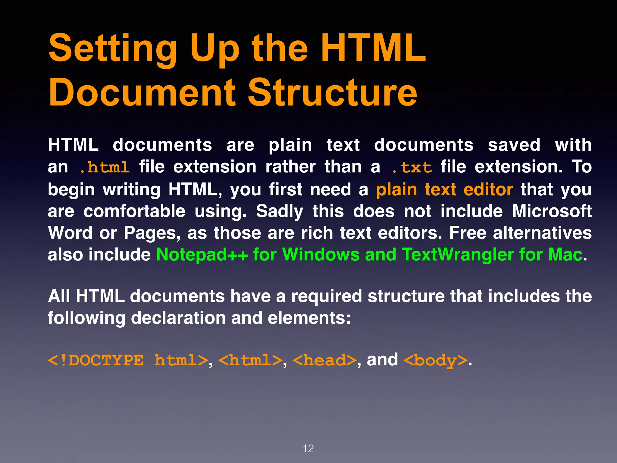 Setting Up the HTML
Document Structure
HTML documents are plain text documents saved with
an  .html  ﬁle extension rather than a  .txt  ﬁle extension. To
begin writing HTML, you ﬁrst need a plain text editor that you
are comfortable using. Sadly this does not include Microsoft
Word or Pages, as those are rich text editors. Free alternatives
also include Notepad++ for Windows and TextWrangler for Mac.
All HTML documents have a required structure that includes the
following declaration and elements: 
<!DOCTYPE html>, <html>, <head>, and <body>.
12
 