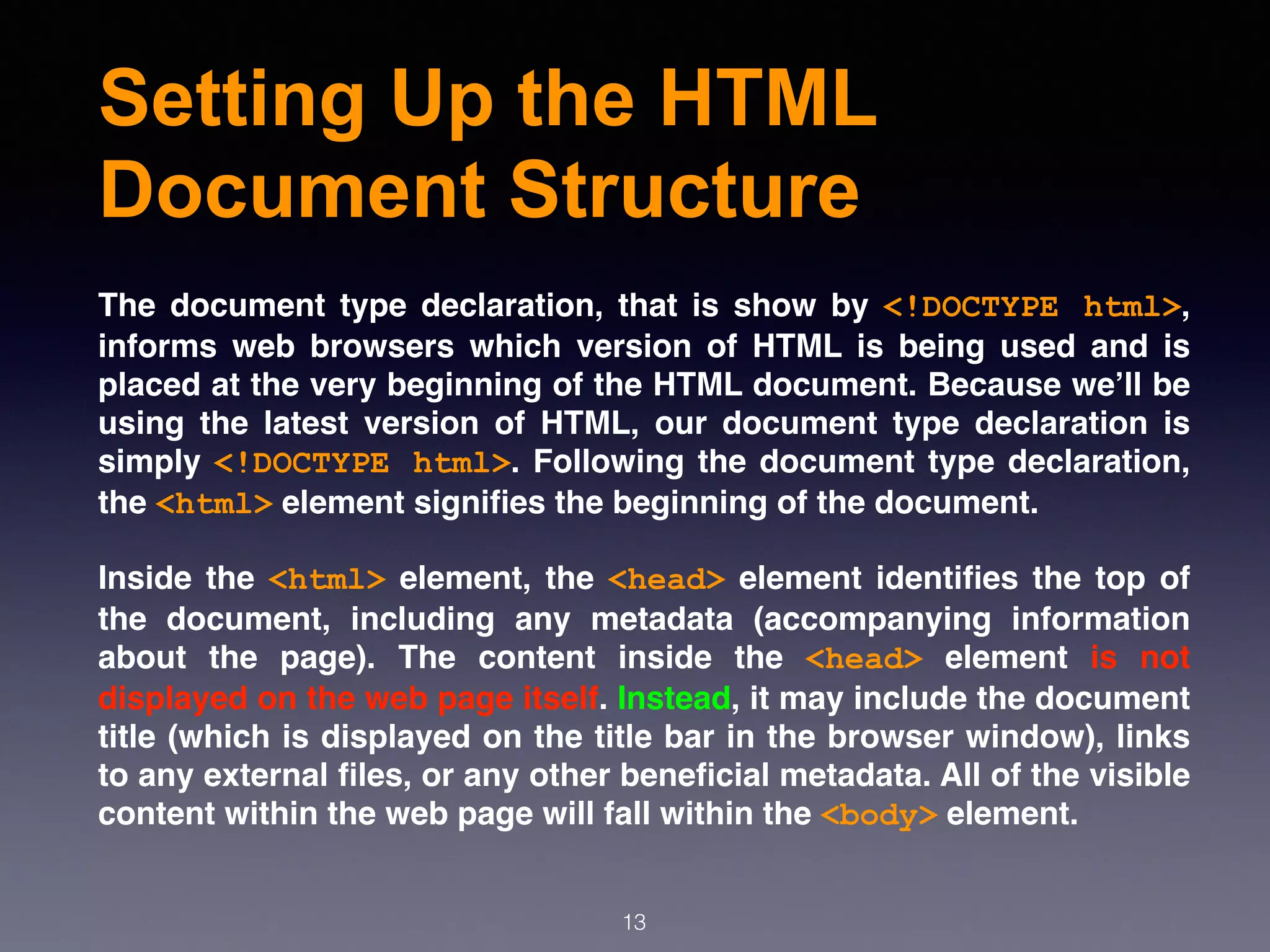 Setting Up the HTML
Document Structure
The document type declaration, that is show by  <!DOCTYPE html>,
informs web browsers which version of HTML is being used and is
placed at the very beginning of the HTML document. Because we’ll be
using the latest version of HTML, our document type declaration is
simply <!DOCTYPE html>. Following the document type declaration,
the <html> element signiﬁes the beginning of the document.
Inside the <html> element, the <head> element identiﬁes the top of
the document, including any metadata (accompanying information
about the page). The content inside the  <head>  element is not
displayed on the web page itself. Instead, it may include the document
title (which is displayed on the title bar in the browser window), links
to any external ﬁles, or any other beneﬁcial metadata. All of the visible
content within the web page will fall within the <body> element.
13
 