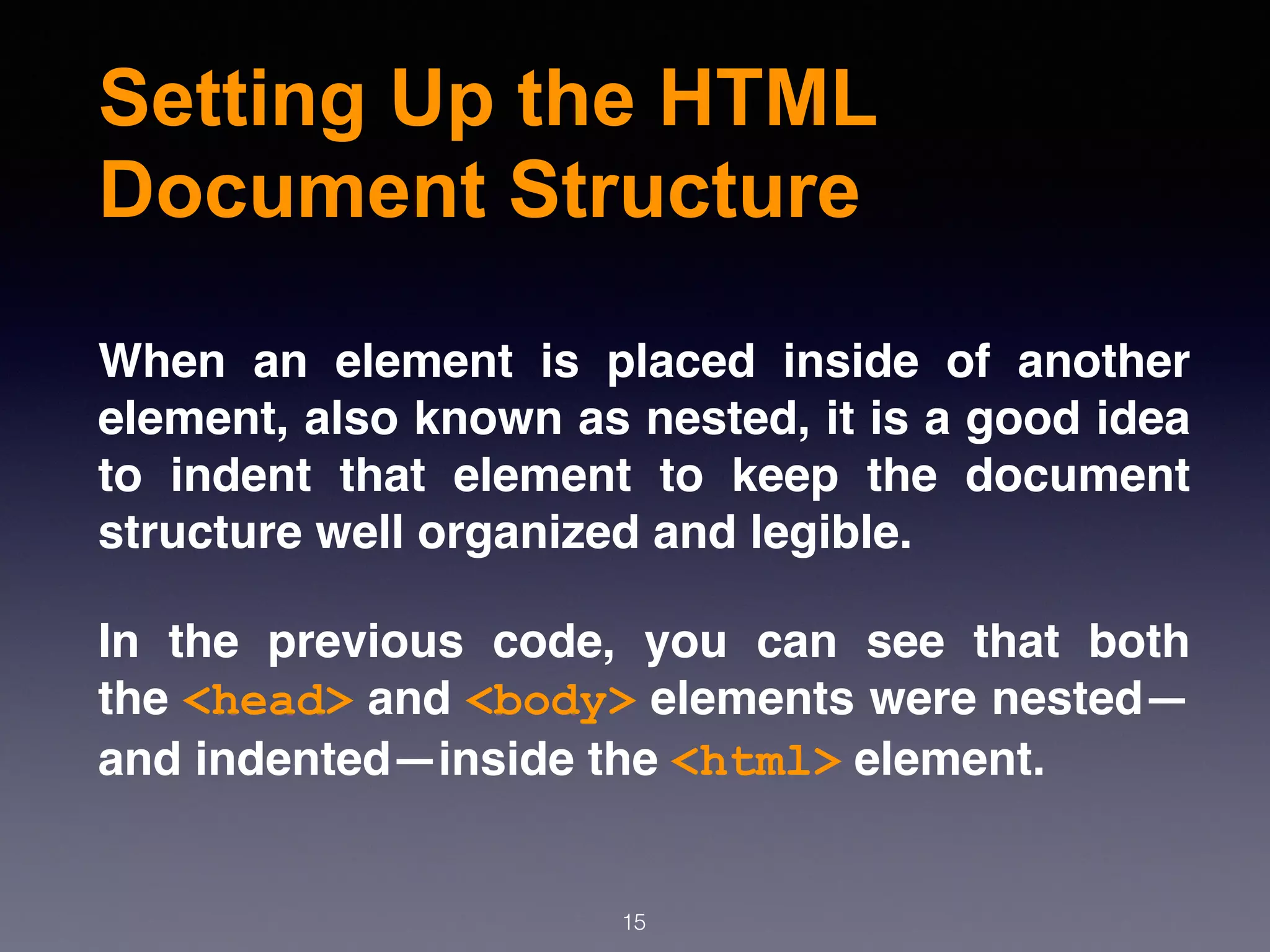 Setting Up the HTML
Document Structure
When an element is placed inside of another
element, also known as nested, it is a good idea
to indent that element to keep the document
structure well organized and legible.
In the previous code, you can see that both
the <head> and <body> elements were nested—
and indented—inside the <html> element.
15
 