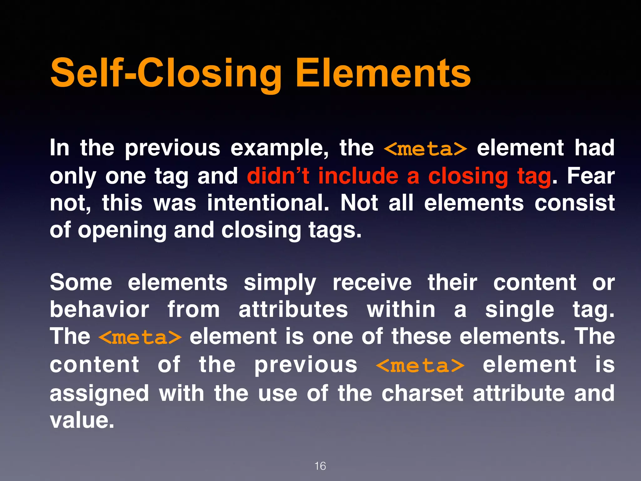 Self-Closing Elements
In the previous example, the  <meta>  element had
only one tag and didn’t include a closing tag. Fear
not, this was intentional. Not all elements consist
of opening and closing tags.
Some elements simply receive their content or
behavior from attributes within a single tag.
The <meta> element is one of these elements. The
content of the previous  <meta>  element is
assigned with the use of the charset attribute and
value.
16
 