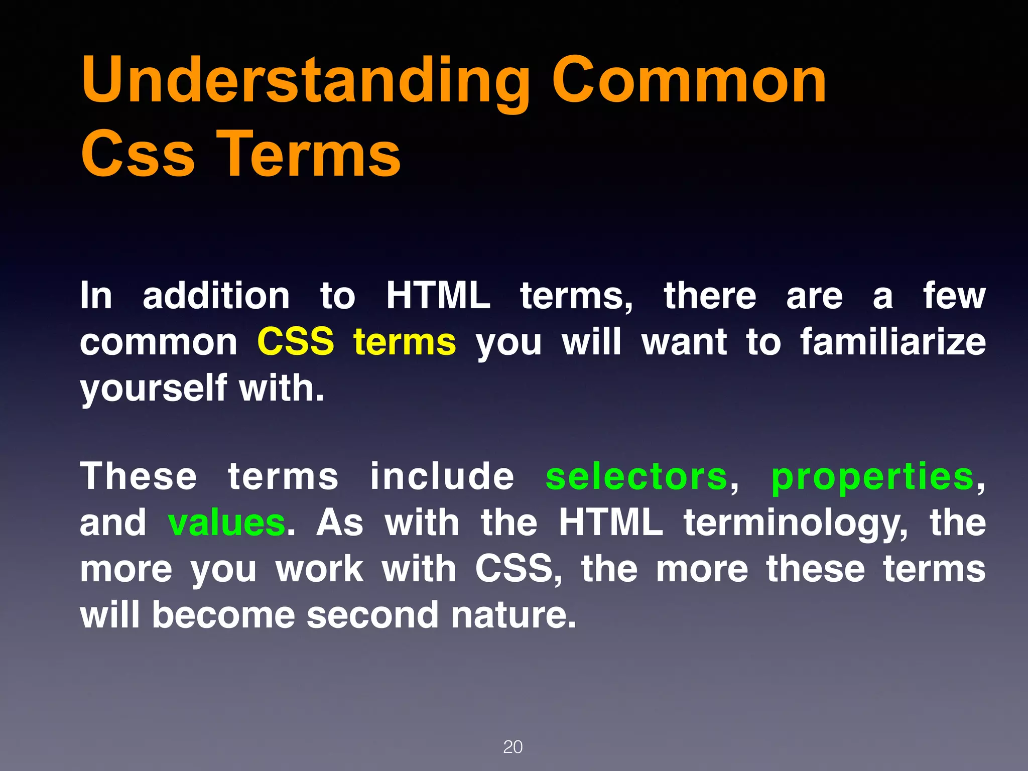Understanding Common
Css Terms
20
In addition to HTML terms, there are a few
common  CSS terms  you will want to familiarize
yourself with.
These terms include  selectors,  properties,
and  values. As with the HTML terminology, the
more you work with CSS, the more these terms
will become second nature.
 