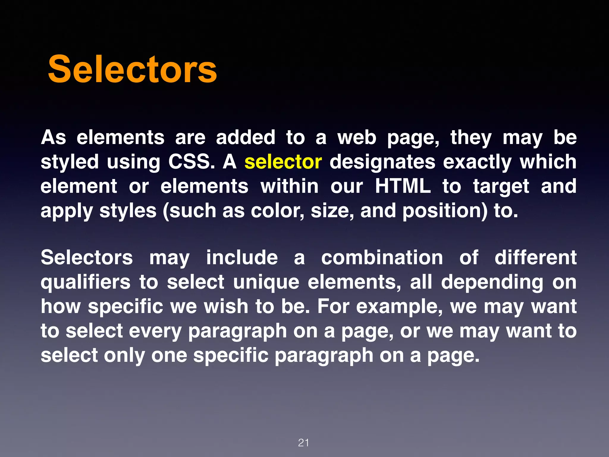 Selectors
As elements are added to a web page, they may be
styled using CSS. A selector designates exactly which
element or elements within our HTML to target and
apply styles (such as color, size, and position) to.
Selectors may include a combination of different
qualiﬁers to select unique elements, all depending on
how speciﬁc we wish to be. For example, we may want
to select every paragraph on a page, or we may want to
select only one speciﬁc paragraph on a page.
21
 