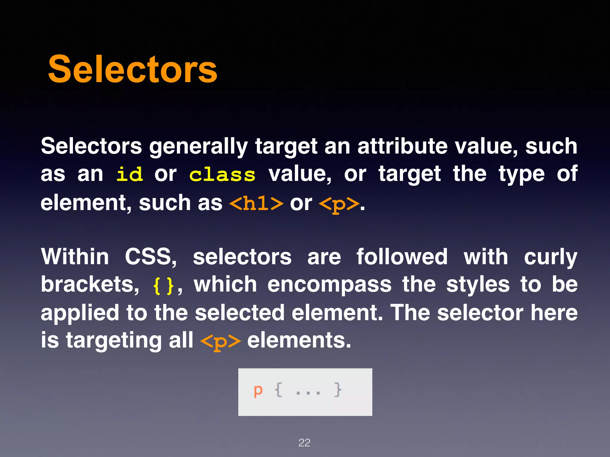Selectors
Selectors generally target an attribute value, such
as an  id  or  class  value, or target the type of
element, such as <h1> or <p>.
Within CSS, selectors are followed with curly
brackets,  {}, which encompass the styles to be
applied to the selected element. The selector here
is targeting all <p> elements.
22
 