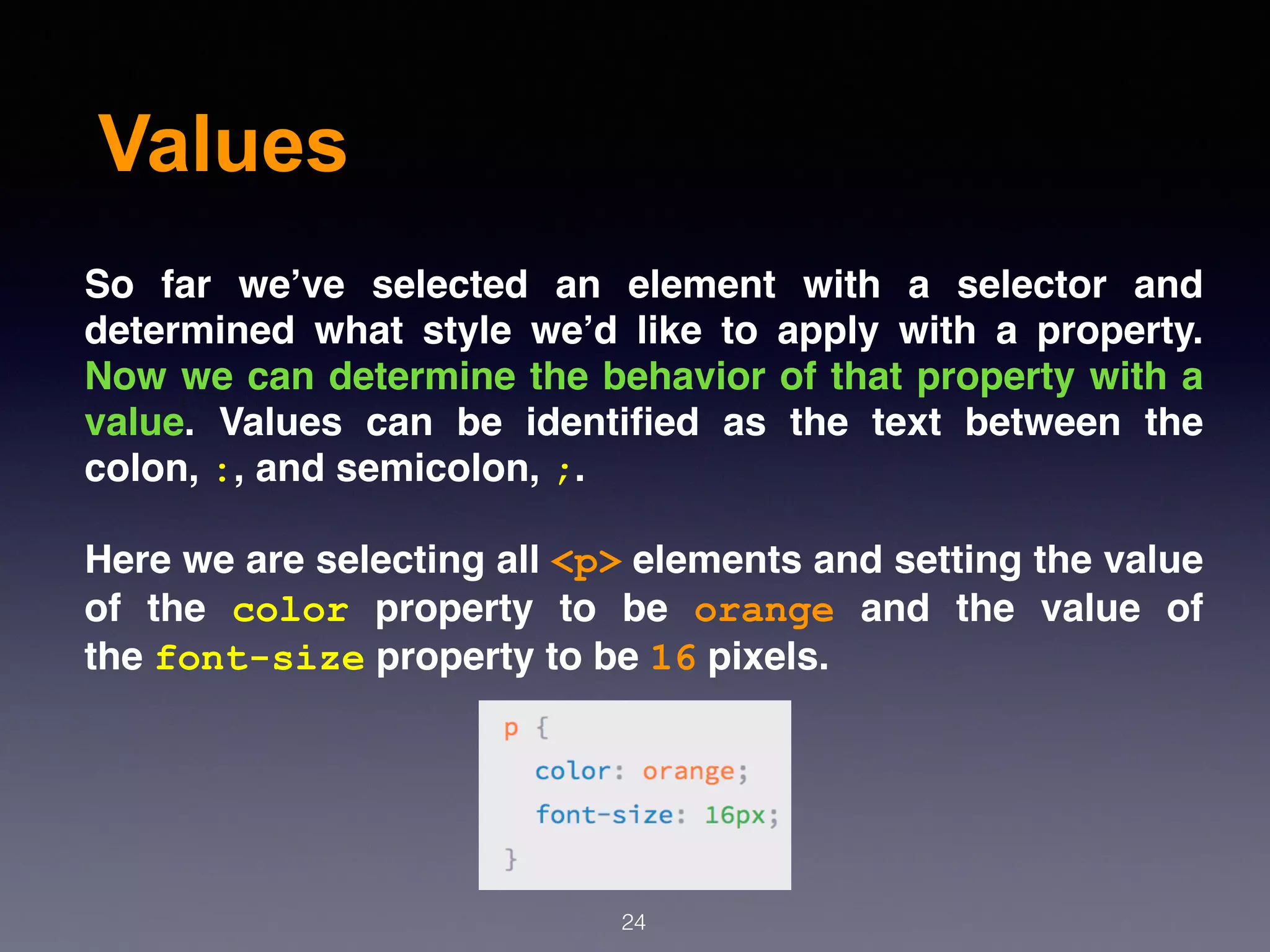 Values
So far we’ve selected an element with a selector and
determined what style we’d like to apply with a property.
Now we can determine the behavior of that property with a
value. Values can be identiﬁed as the text between the
colon, :, and semicolon, ;.
Here we are selecting all <p> elements and setting the value
of the  color  property to be  orange  and the value of
the font-size property to be 16 pixels.
24
 