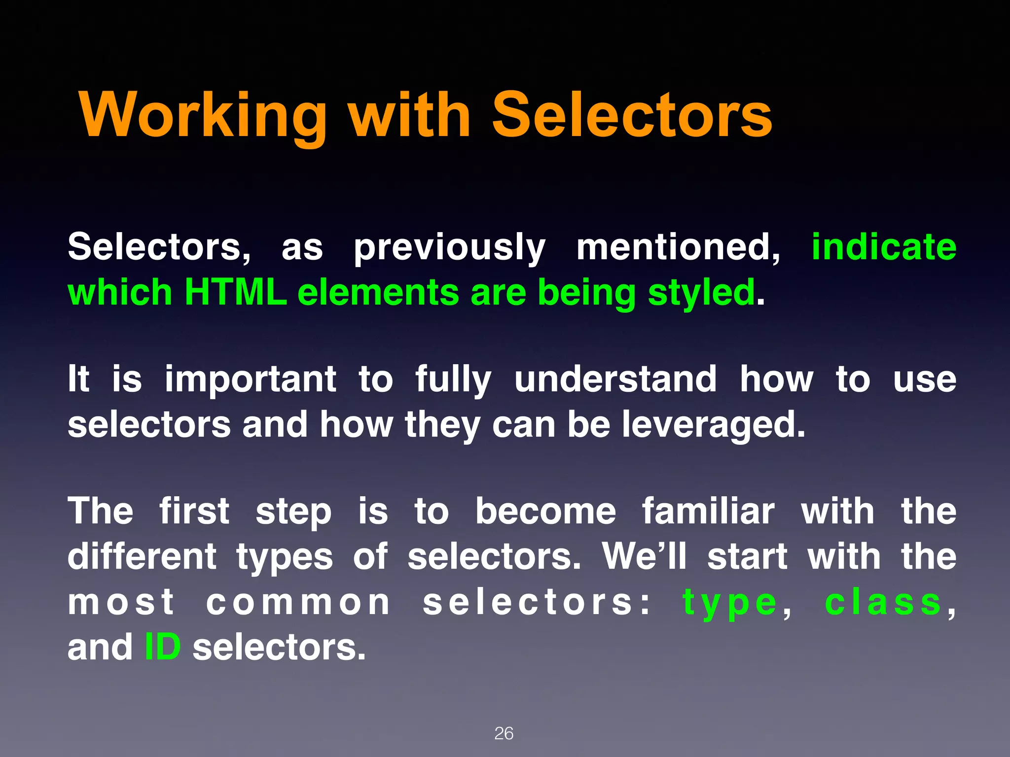 Working with Selectors
Selectors, as previously mentioned, indicate
which HTML elements are being styled.
It is important to fully understand how to use
selectors and how they can be leveraged.
The ﬁrst step is to become familiar with the
different types of selectors. We’ll start with the
m o s t c o m m o n s e l e c t o r s :  t y p e ,  c l a s s ,
and ID selectors.
26
 