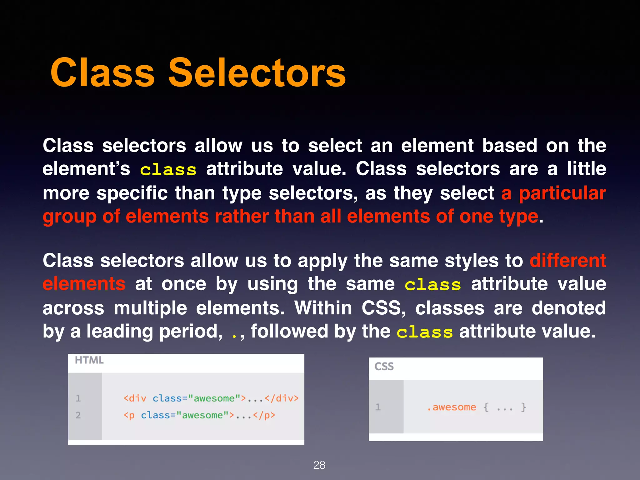 Class Selectors
Class selectors allow us to select an element based on the
element’s  class  attribute value. Class selectors are a little
more speciﬁc than type selectors, as they select a particular
group of elements rather than all elements of one type.
Class selectors allow us to apply the same styles to different
elements at once by using the same  class  attribute value
across multiple elements. Within CSS, classes are denoted
by a leading period, ., followed by the class attribute value. 
28
 