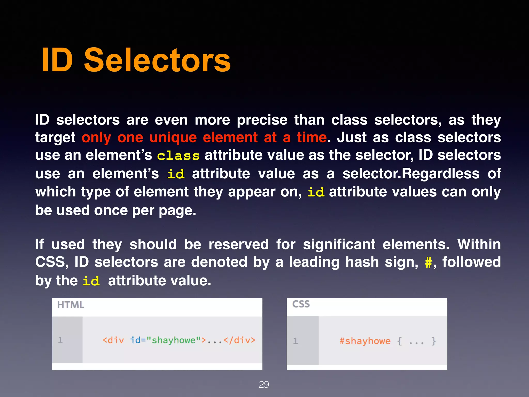 ID Selectors
ID  selectors are even more precise than class selectors, as they
target only one unique element at a time. Just as class selectors
use an element’s class attribute value as the selector, ID selectors
use an element’s  id  attribute value as a selector.Regardless of
which type of element they appear on, id attribute values can only
be used once per page.
If used they should be reserved for signiﬁcant elements. Within
CSS, ID selectors are denoted by a leading hash sign, #, followed
by the id attribute value.
29
 