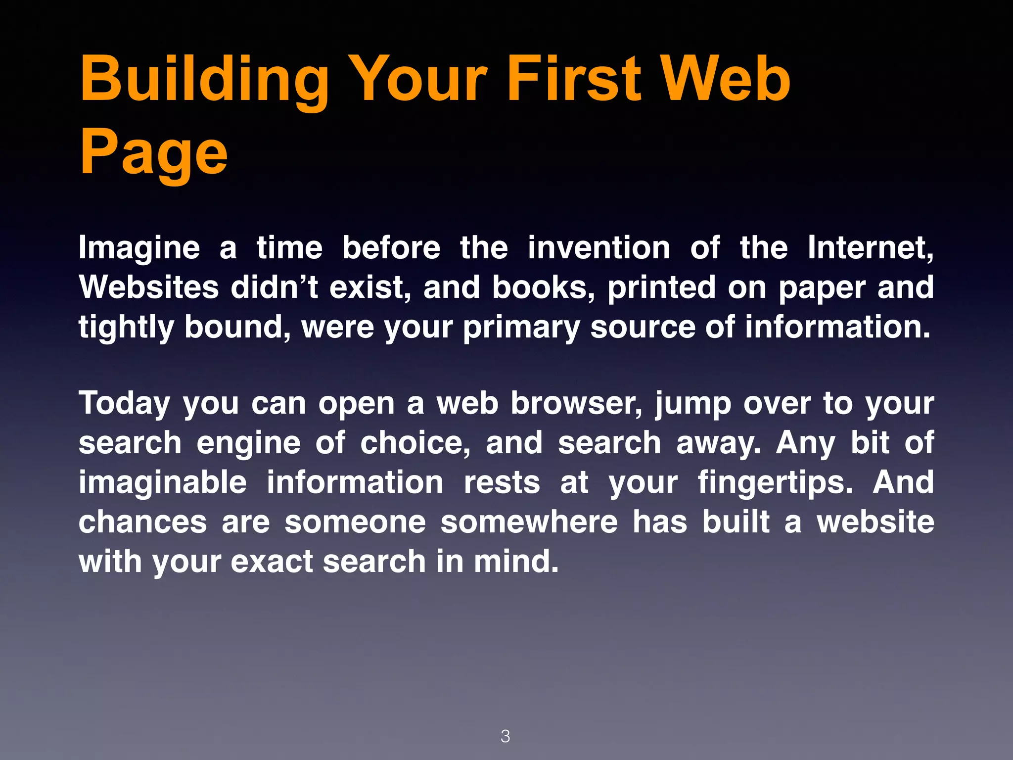 Building Your First Web
Page
3
Imagine a time before the invention of the Internet,
Websites didn’t exist, and books, printed on paper and
tightly bound, were your primary source of information.
Today you can open a web browser, jump over to your
search engine of choice, and search away. Any bit of
imaginable information rests at your ﬁngertips. And
chances are someone somewhere has built a website
with your exact search in mind.
 