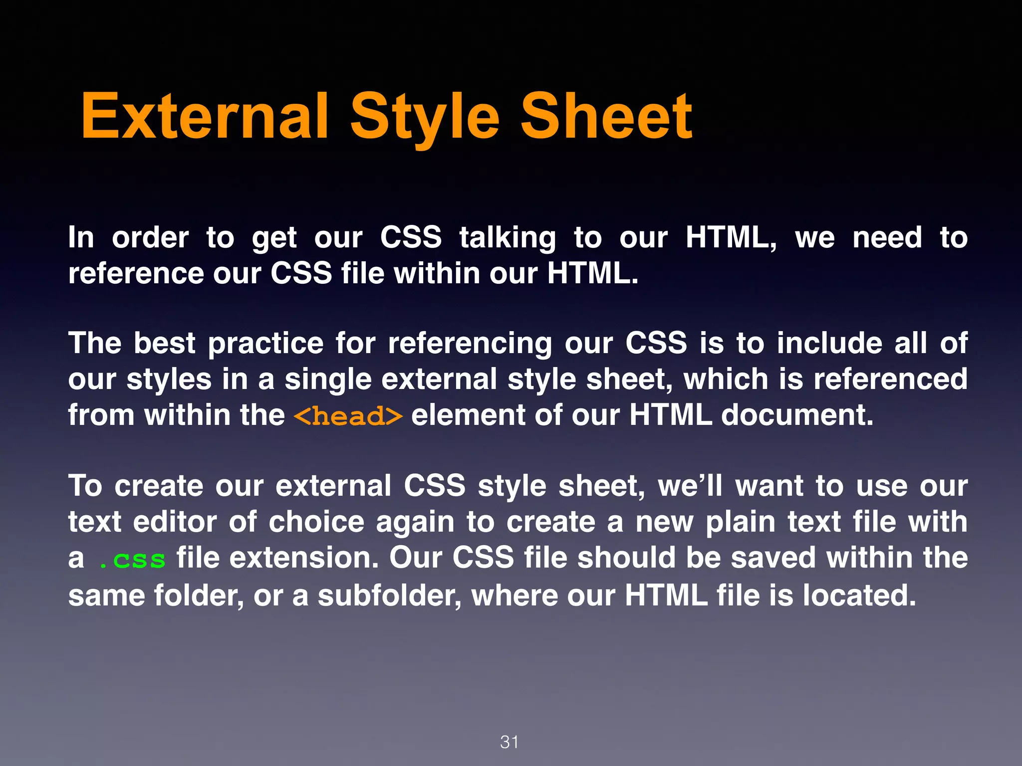 External Style Sheet
In order to get our CSS talking to our HTML, we need to
reference our CSS ﬁle within our HTML.
The best practice for referencing our CSS is to include all of
our styles in a single external style sheet, which is referenced
from within the <head> element of our HTML document.
To create our external CSS style sheet, we’ll want to use our
text editor of choice again to create a new plain text ﬁle with
a .css ﬁle extension. Our CSS ﬁle should be saved within the
same folder, or a subfolder, where our HTML ﬁle is located.
31
 