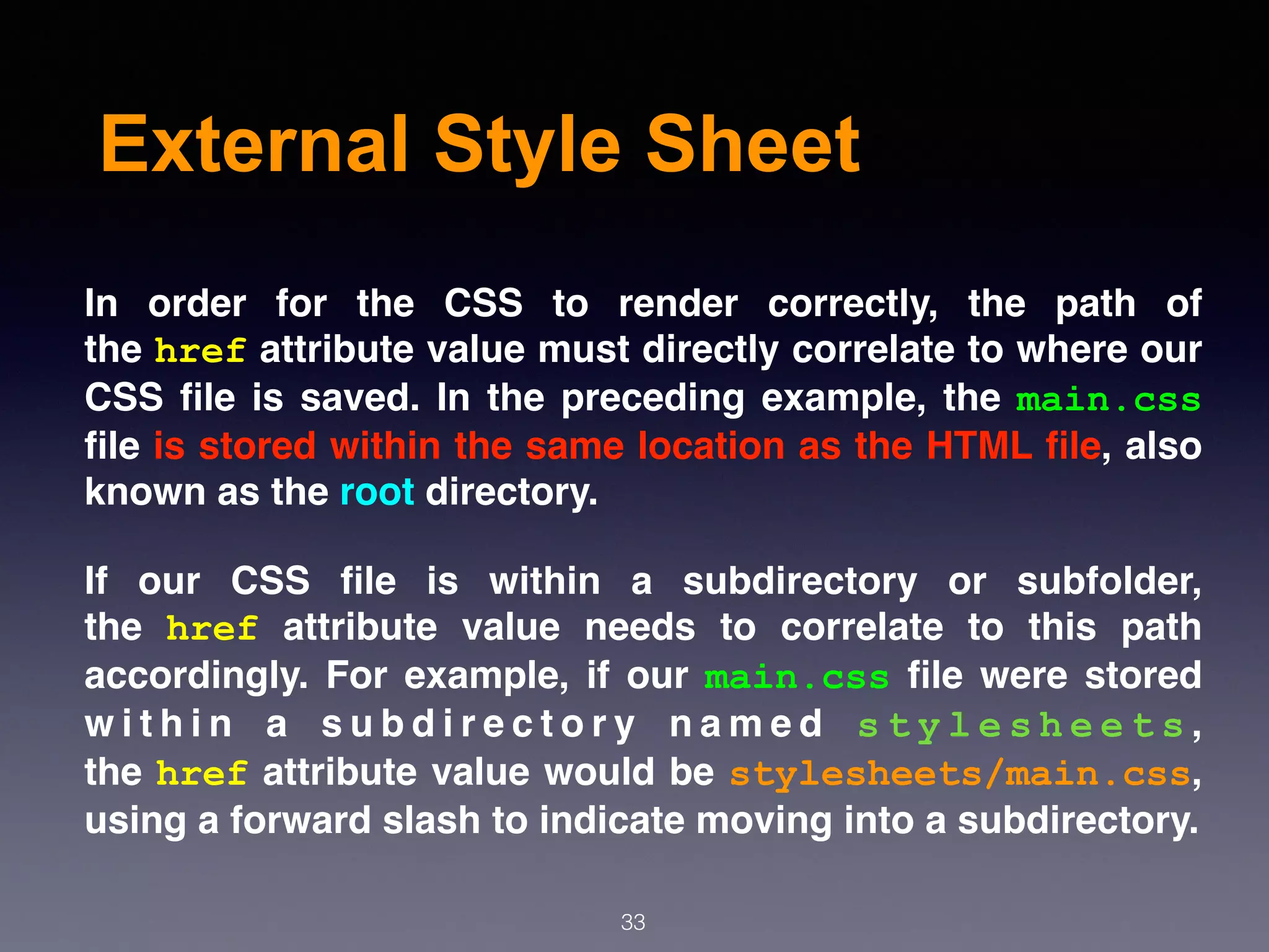 External Style Sheet
In order for the CSS to render correctly, the path of
the href attribute value must directly correlate to where our
CSS ﬁle is saved. In the preceding example, the main.css
ﬁle is stored within the same location as the HTML ﬁle, also
known as the root directory.
If our CSS ﬁle is within a subdirectory or subfolder,
the  href  attribute value needs to correlate to this path
accordingly. For example, if our  main.css  ﬁle were stored
w i t h i n a s u b d i r e c t o r y n a m e d  s t y l e s h e e t s ,
the href attribute value would be stylesheets/main.css,
using a forward slash to indicate moving into a subdirectory.
33
 