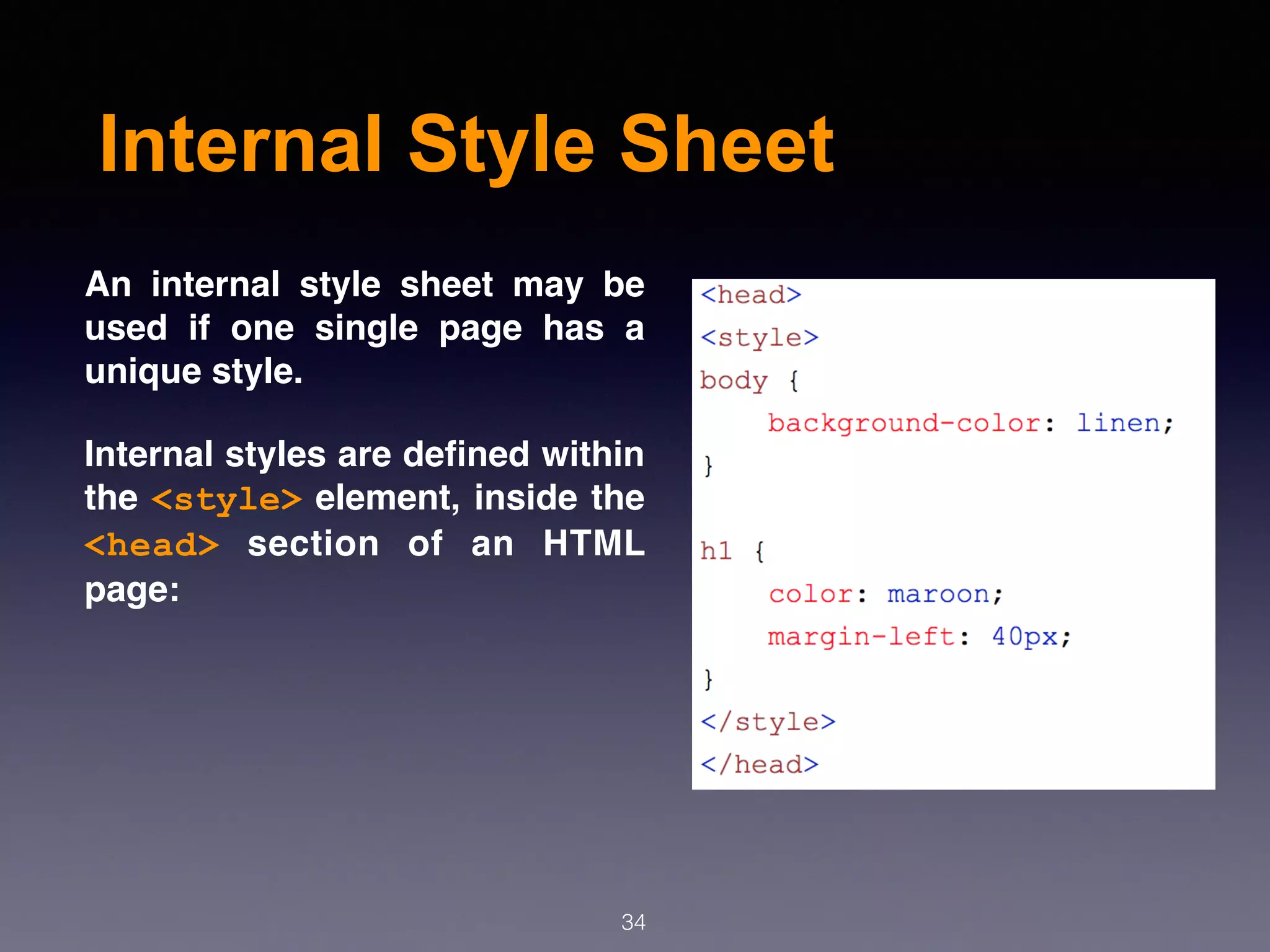Internal Style Sheet
An internal style sheet may be
used if one single page has a
unique style.
Internal styles are deﬁned within
the <style> element, inside the
<head> section of an HTML
page:
34
 
