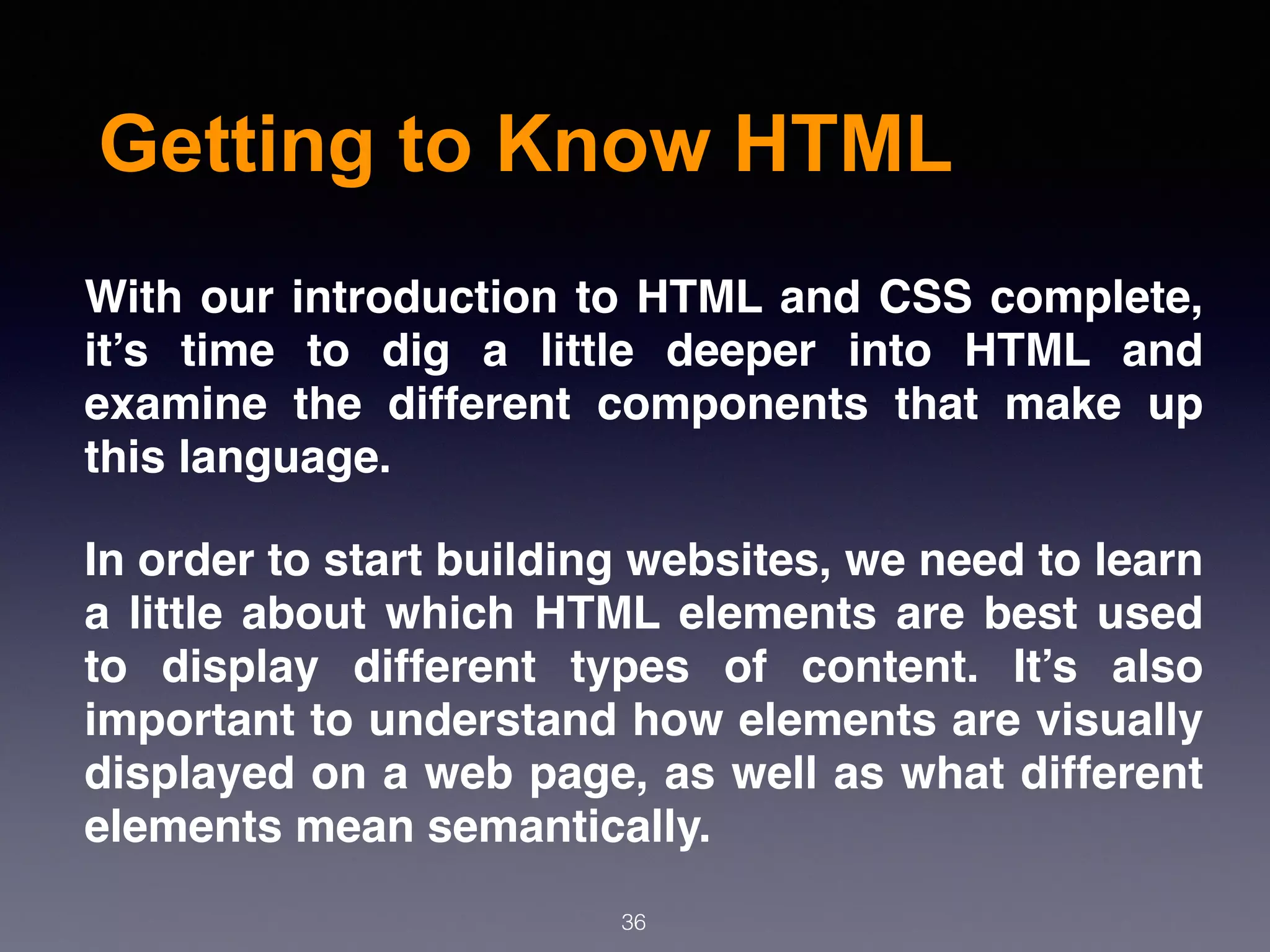 Getting to Know HTML
With our introduction to HTML and CSS complete,
it’s time to dig a little deeper into HTML and
examine the different components that make up
this language.
In order to start building websites, we need to learn
a little about which HTML elements are best used
to display different types of content. It’s also
important to understand how elements are visually
displayed on a web page, as well as what different
elements mean semantically.
36
 
