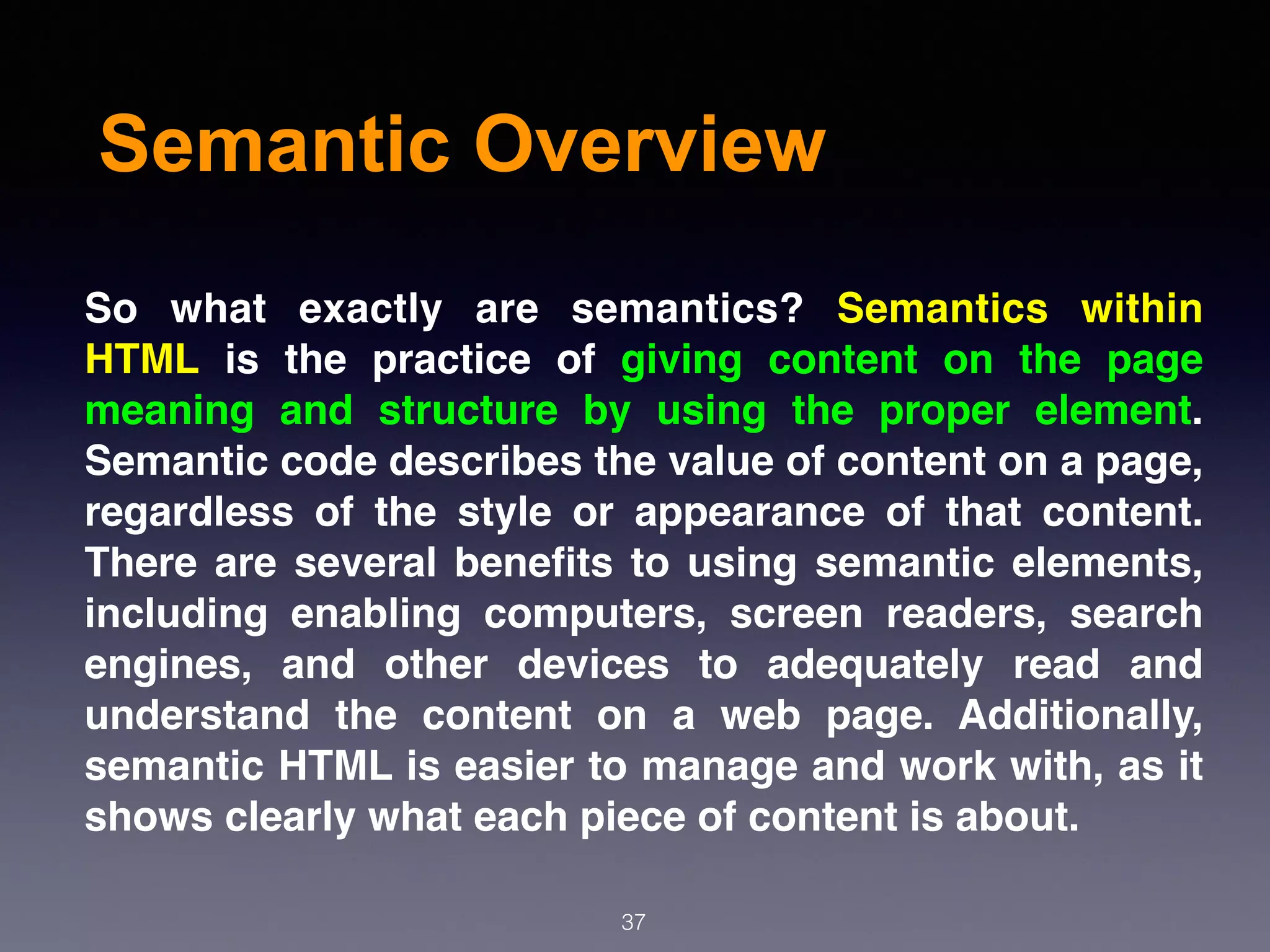 Semantic Overview
So what exactly are semantics?  Semantics within
HTML  is the practice of giving content on the page
meaning and structure by using the proper element.
Semantic code describes the value of content on a page,
regardless of the style or appearance of that content.
There are several beneﬁts to using semantic elements,
including enabling computers, screen readers, search
engines, and other devices to adequately read and
understand the content on a web page. Additionally,
semantic HTML is easier to manage and work with, as it
shows clearly what each piece of content is about.
37
 