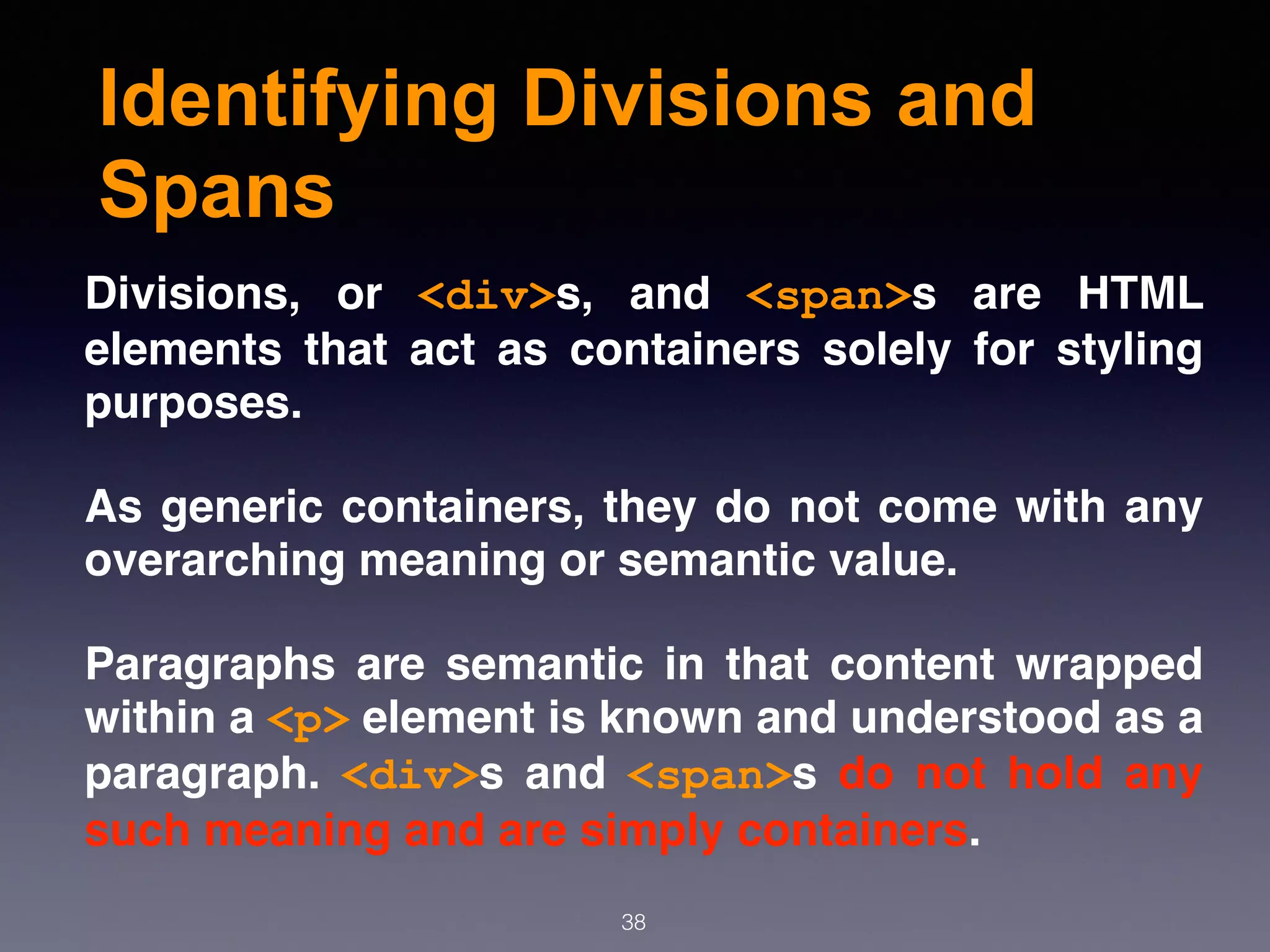 Identifying Divisions and
Spans
Divisions, or  <div>s, and  <span>s are HTML
elements that act as containers solely for styling
purposes.
As generic containers, they do not come with any
overarching meaning or semantic value.
Paragraphs are semantic in that content wrapped
within a <p> element is known and understood as a
paragraph.  <div>s and  <span>s do not hold any
such meaning and are simply containers.
38
 
