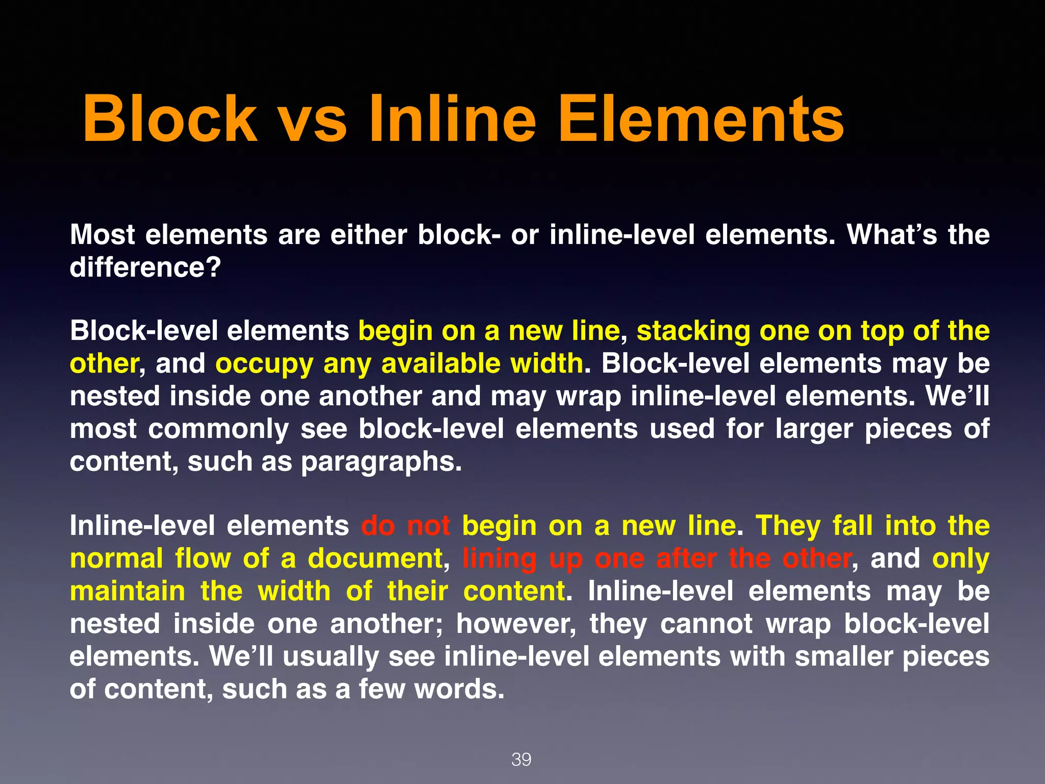 Block vs Inline Elements
Most elements are either block- or inline-level elements. What’s the
difference?
Block-level elements begin on a new line, stacking one on top of the
other, and occupy any available width. Block-level elements may be
nested inside one another and may wrap inline-level elements. We’ll
most commonly see block-level elements used for larger pieces of
content, such as paragraphs.
Inline-level elements do not begin on a new line. They fall into the
normal ﬂow of a document, lining up one after the other, and only
maintain the width of their content. Inline-level elements may be
nested inside one another; however, they cannot wrap block-level
elements. We’ll usually see inline-level elements with smaller pieces
of content, such as a few words.
39
 