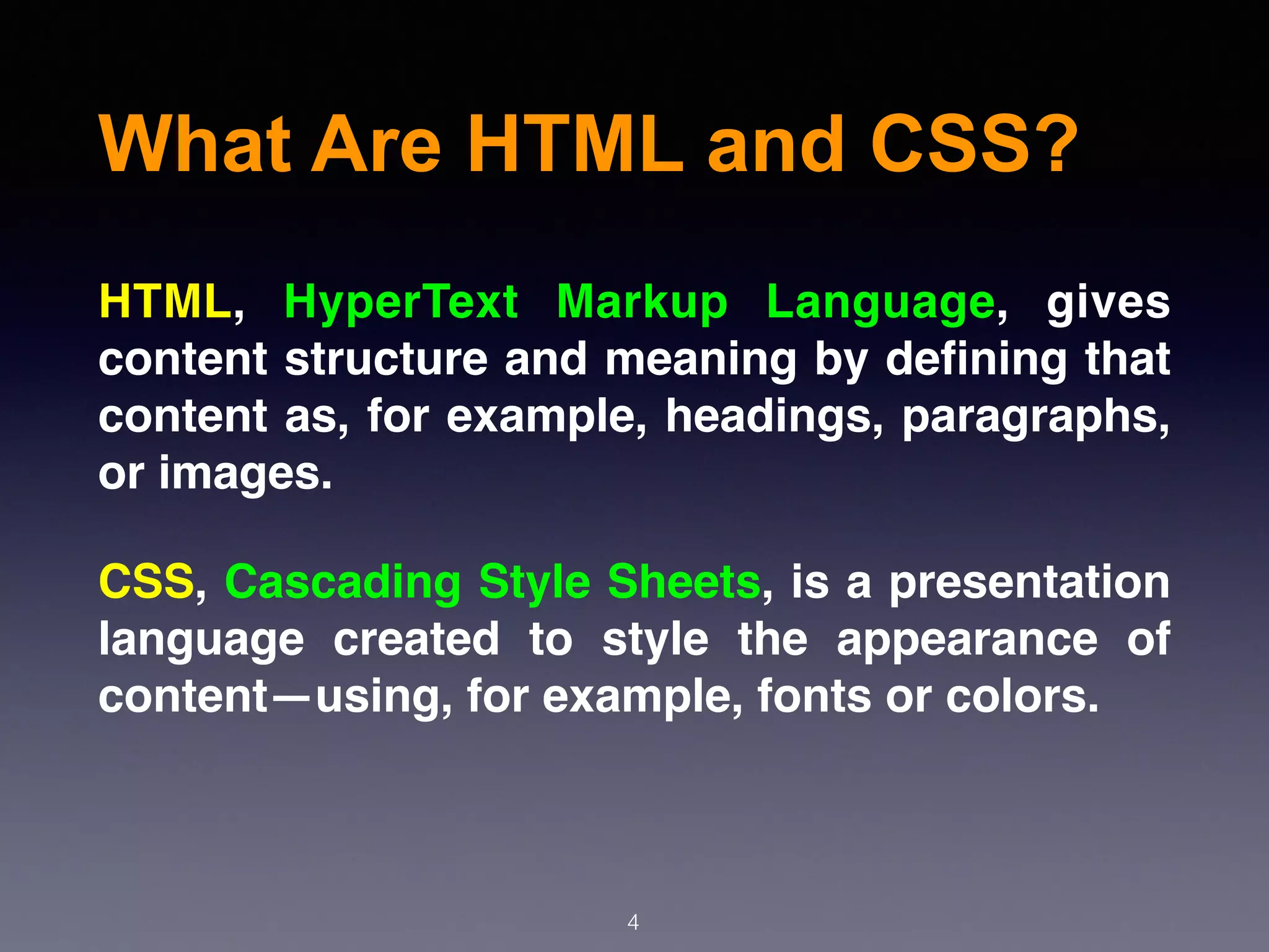 What Are HTML and CSS?
4
HTML, HyperText Markup Language, gives
content structure and meaning by deﬁning that
content as, for example, headings, paragraphs,
or images.
CSS, Cascading Style Sheets, is a presentation
language created to style the appearance of
content—using, for example, fonts or colors.
 
