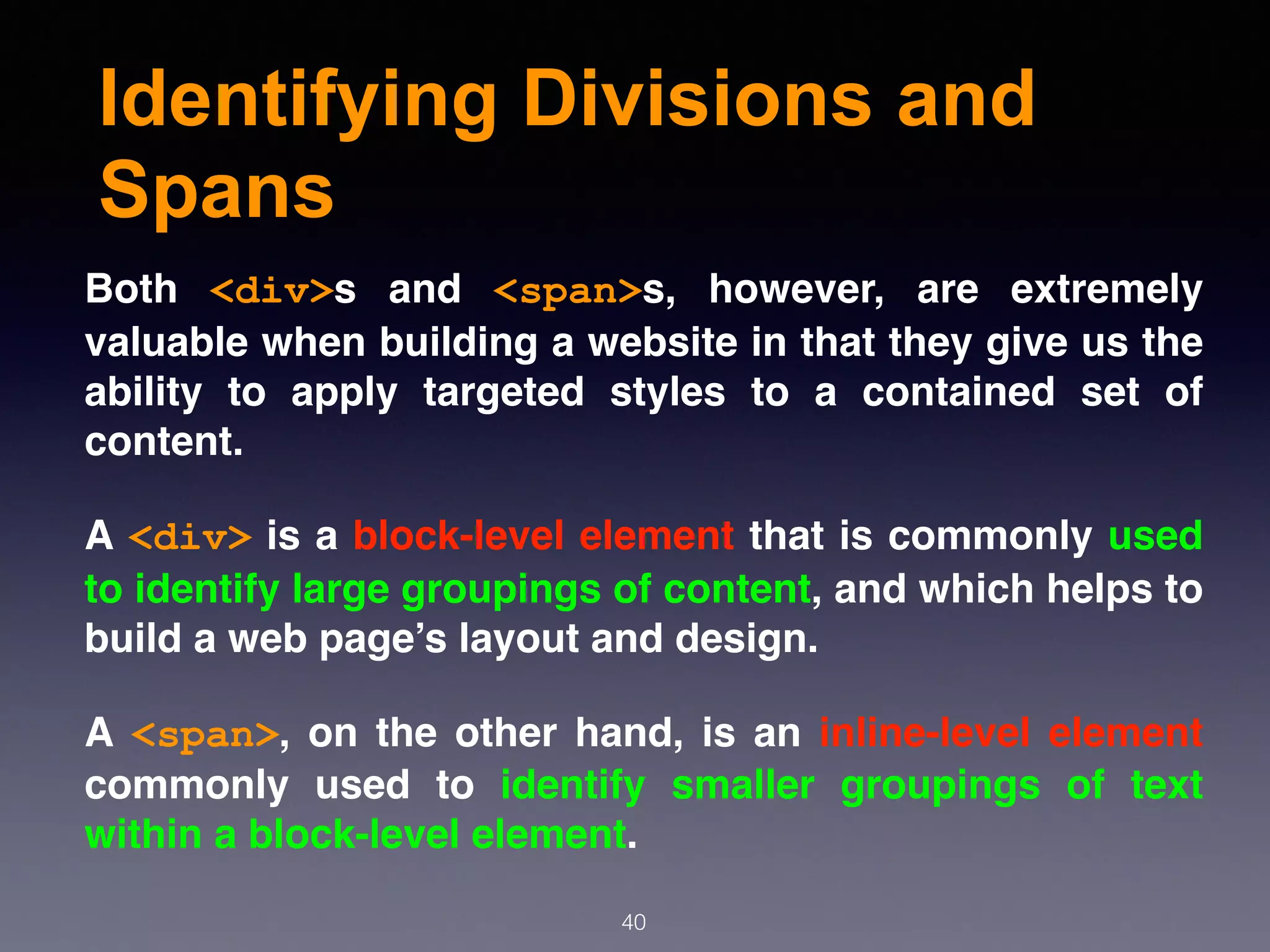 Identifying Divisions and
Spans
Both  <div>s and  <span>s, however, are extremely
valuable when building a website in that they give us the
ability to apply targeted styles to a contained set of
content.
A <div> is a block-level element that is commonly used
to identify large groupings of content, and which helps to
build a web page’s layout and design.
A  <span>, on the other hand, is an inline-level element
commonly used to identify smaller groupings of text
within a block-level element.
40
 