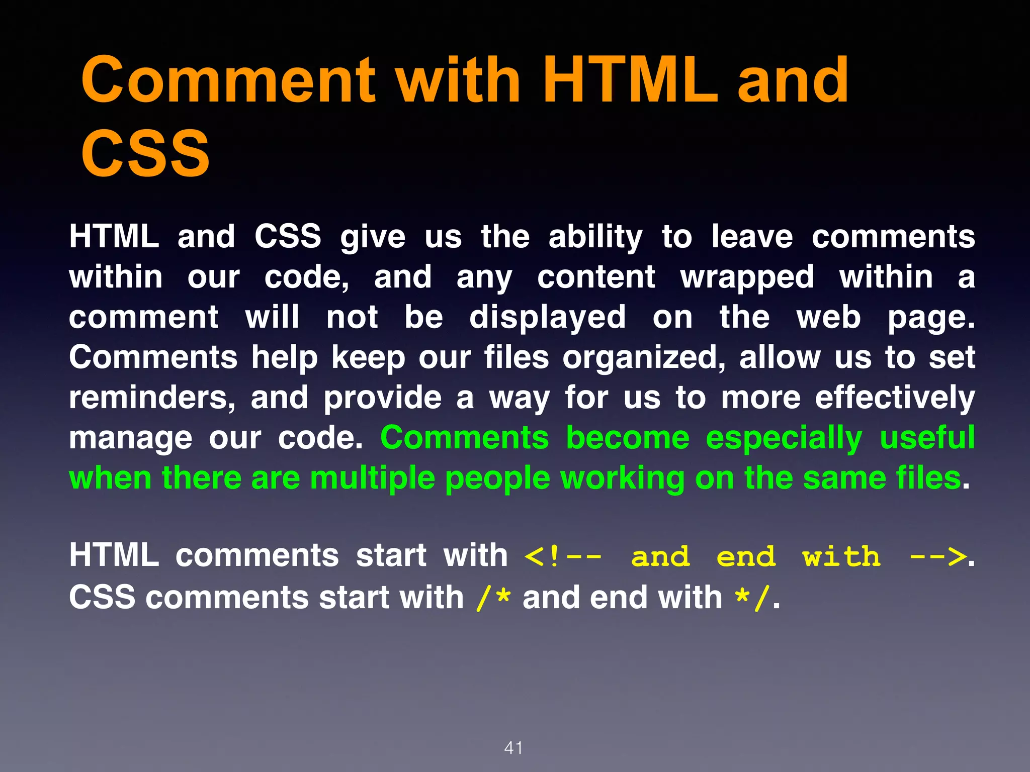 Comment with HTML and
CSS
41
HTML and CSS give us the ability to leave comments
within our code, and any content wrapped within a
comment will not be displayed on the web page.
Comments help keep our ﬁles organized, allow us to set
reminders, and provide a way for us to more effectively
manage our code. Comments become especially useful
when there are multiple people working on the same ﬁles.
HTML comments start with  <!-- and end with -->.
CSS comments start with /* and end with */.
 