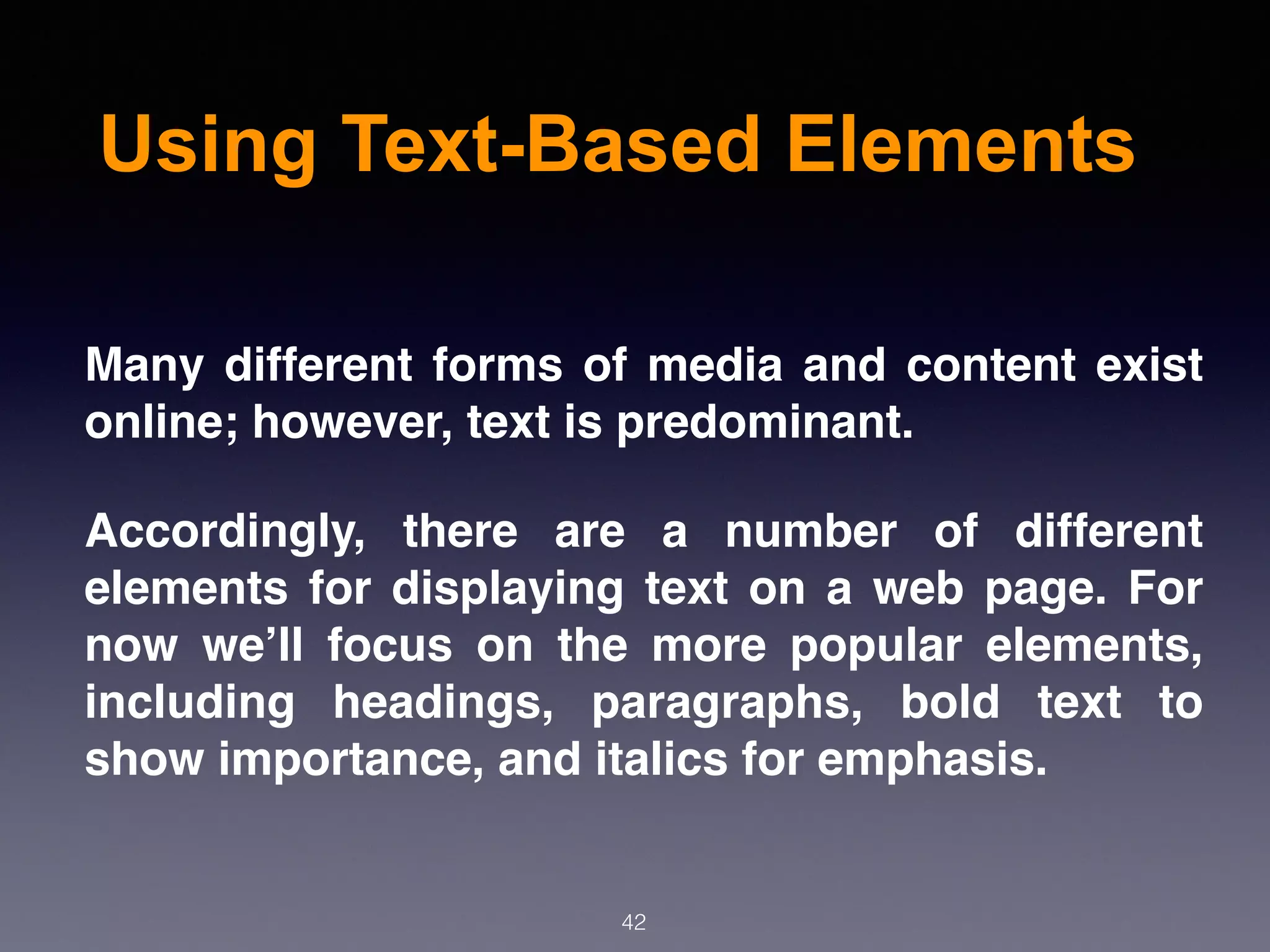 Using Text-Based Elements
42
Many different forms of media and content exist
online; however, text is predominant.
Accordingly, there are a number of different
elements for displaying text on a web page. For
now we’ll focus on the more popular elements,
including headings, paragraphs, bold text to
show importance, and italics for emphasis.
 
