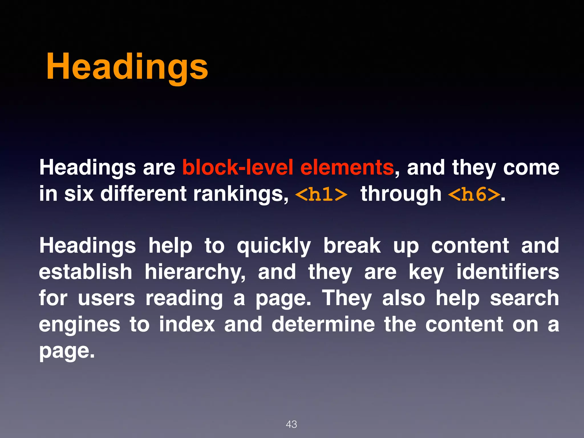 Headings
43
Headings are block-level elements, and they come
in six different rankings, <h1> through <h6>.
Headings help to quickly break up content and
establish hierarchy, and they are key identiﬁers
for users reading a page. They also help search
engines to index and determine the content on a
page.
 