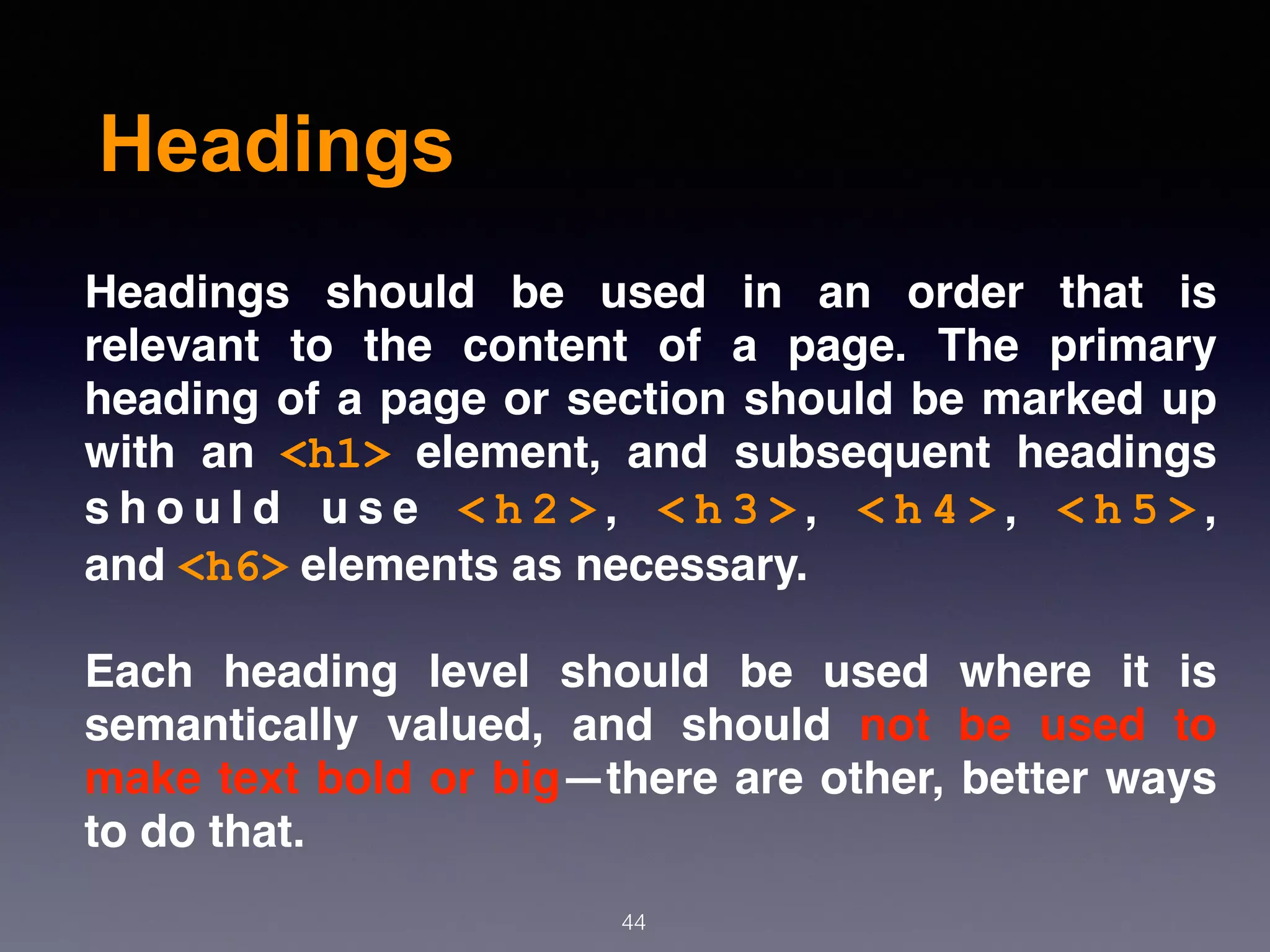 Headings
44
Headings should be used in an order that is
relevant to the content of a page. The primary
heading of a page or section should be marked up
with an  <h1>  element, and subsequent headings
s h o u l d u s e  < h 2 > ,  < h 3 > ,  < h 4 > ,  < h 5 > ,
and <h6> elements as necessary.
Each heading level should be used where it is
semantically valued, and should not be used to
make text bold or big—there are other, better ways
to do that.
 