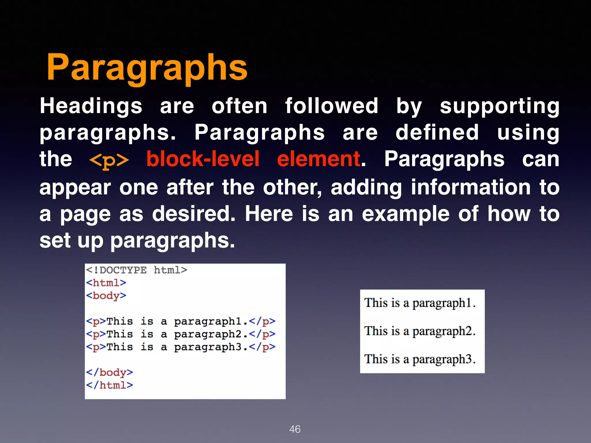 Paragraphs
46
Headings are often followed by supporting
paragraphs. Paragraphs are deﬁned using
the  <p>  block-level element. Paragraphs can
appear one after the other, adding information to
a page as desired. Here is an example of how to
set up paragraphs.
 