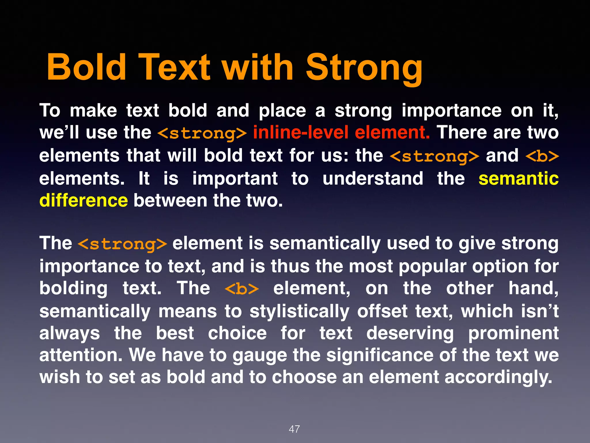 Bold Text with Strong
47
To make text bold and place a strong importance on it,
we’ll use the <strong> inline-level element. There are two
elements that will bold text for us: the <strong> and <b>
elements. It is important to understand the  semantic
difference between the two.
The <strong> element is semantically used to give strong
importance to text, and is thus the most popular option for
bolding text. The  <b>  element, on the other hand,
semantically means to stylistically offset text, which isn’t
always the best choice for text deserving prominent
attention. We have to gauge the signiﬁcance of the text we
wish to set as bold and to choose an element accordingly.
 
