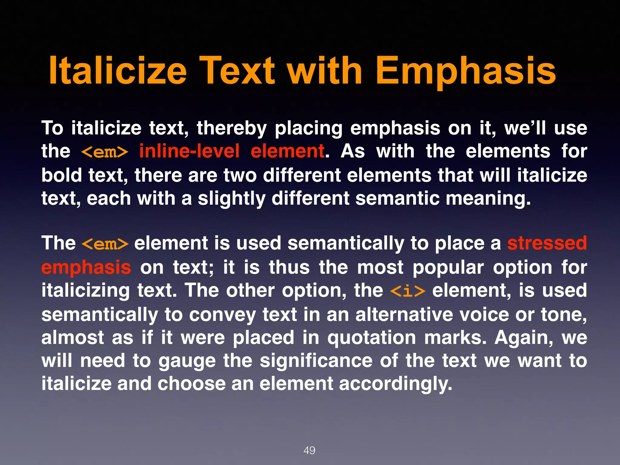 Italicize Text with Emphasis
49
To italicize text, thereby placing emphasis on it, we’ll use
the  <em>  inline-level element. As with the elements for
bold text, there are two different elements that will italicize
text, each with a slightly different semantic meaning.
The <em> element is used semantically to place a stressed
emphasis  on text; it is thus the most popular option for
italicizing text. The other option, the <i> element, is used
semantically to convey text in an alternative voice or tone,
almost as if it were placed in quotation marks. Again, we
will need to gauge the signiﬁcance of the text we want to
italicize and choose an element accordingly.
 