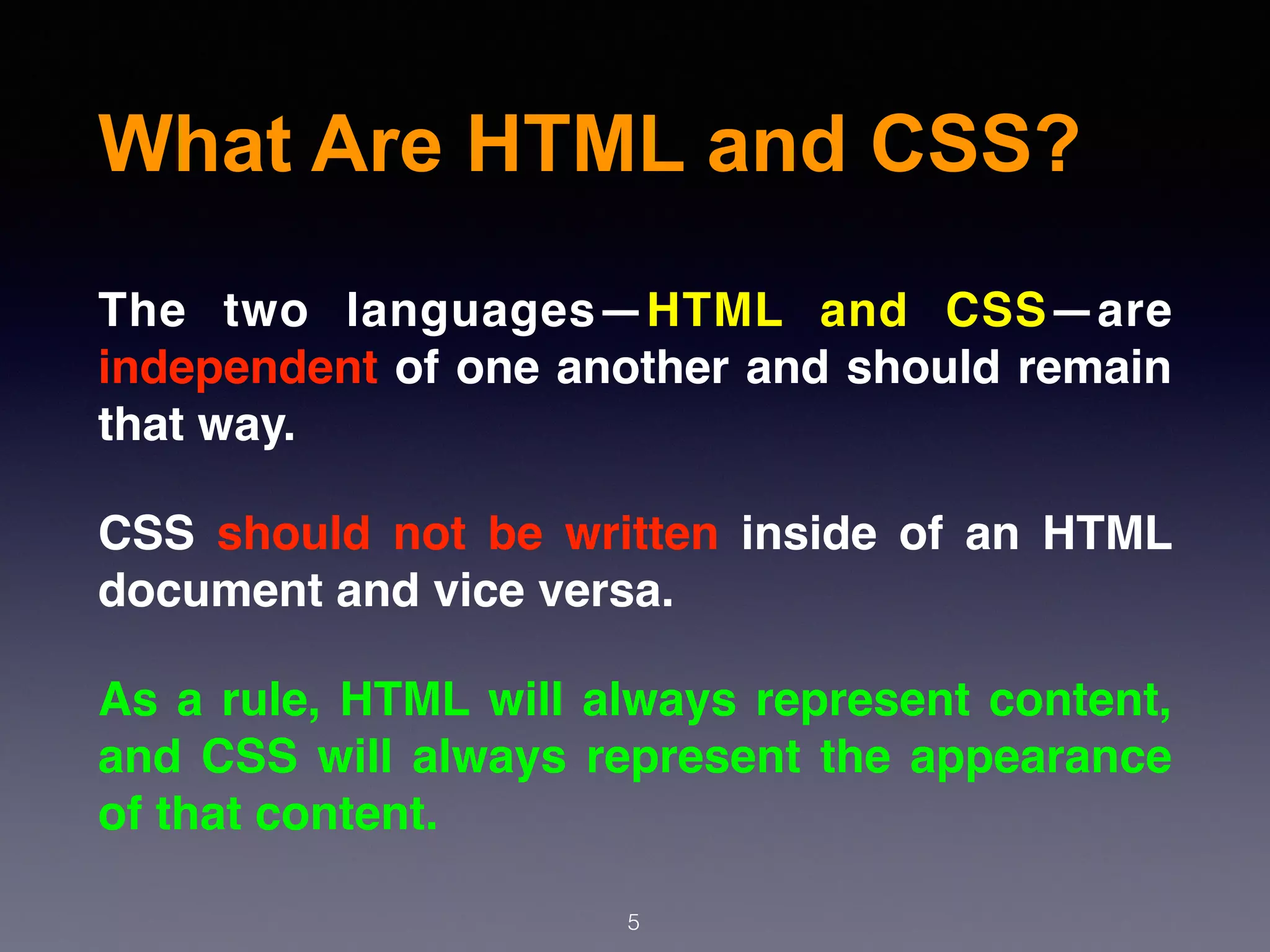 What Are HTML and CSS?
5
The two languages—HTML and CSS—are
independent of one another and should remain
that way.
CSS should not be written inside of an HTML
document and vice versa.
As a rule, HTML will always represent content,
and CSS will always represent the appearance
of that content.
 