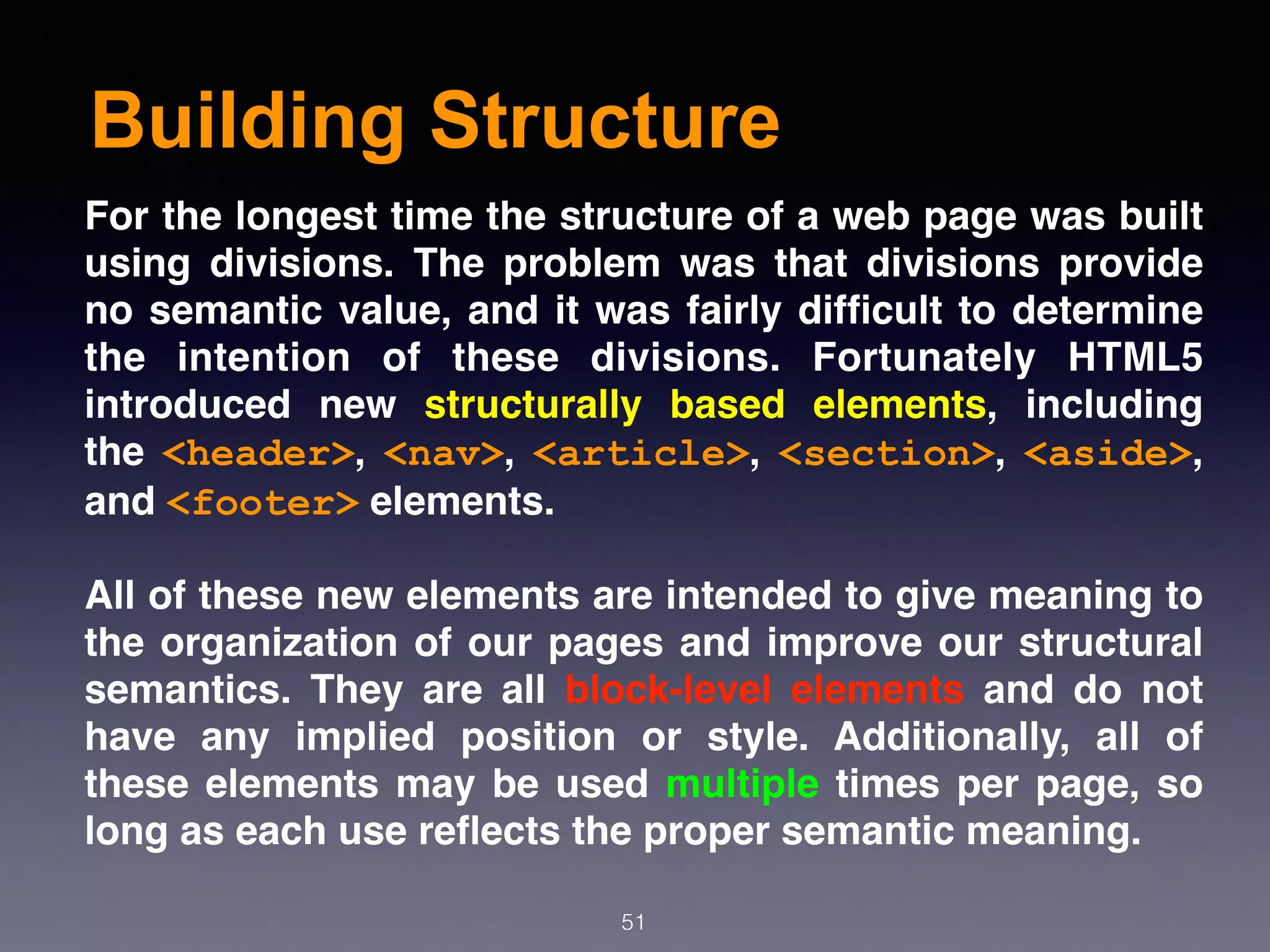Building Structure
51
For the longest time the structure of a web page was built
using divisions. The problem was that divisions provide
no semantic value, and it was fairly difﬁcult to determine
the intention of these divisions. Fortunately HTML5
introduced new  structurally based elements, including
the  <header>,  <nav>,  <article>,  <section>,  <aside>,
and <footer> elements.
All of these new elements are intended to give meaning to
the organization of our pages and improve our structural
semantics. They are all block-level elements and do not
have any implied position or style. Additionally, all of
these elements may be used multiple times per page, so
long as each use reﬂects the proper semantic meaning.
 