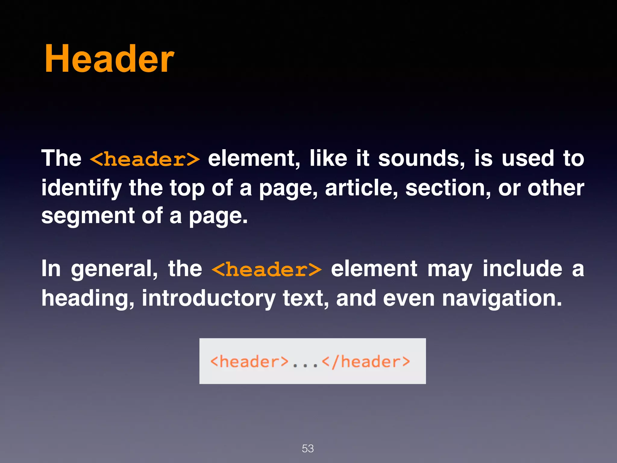 Header
53
The <header> element, like it sounds, is used to
identify the top of a page, article, section, or other
segment of a page.
In general, the <header> element may include a
heading, introductory text, and even navigation.
 