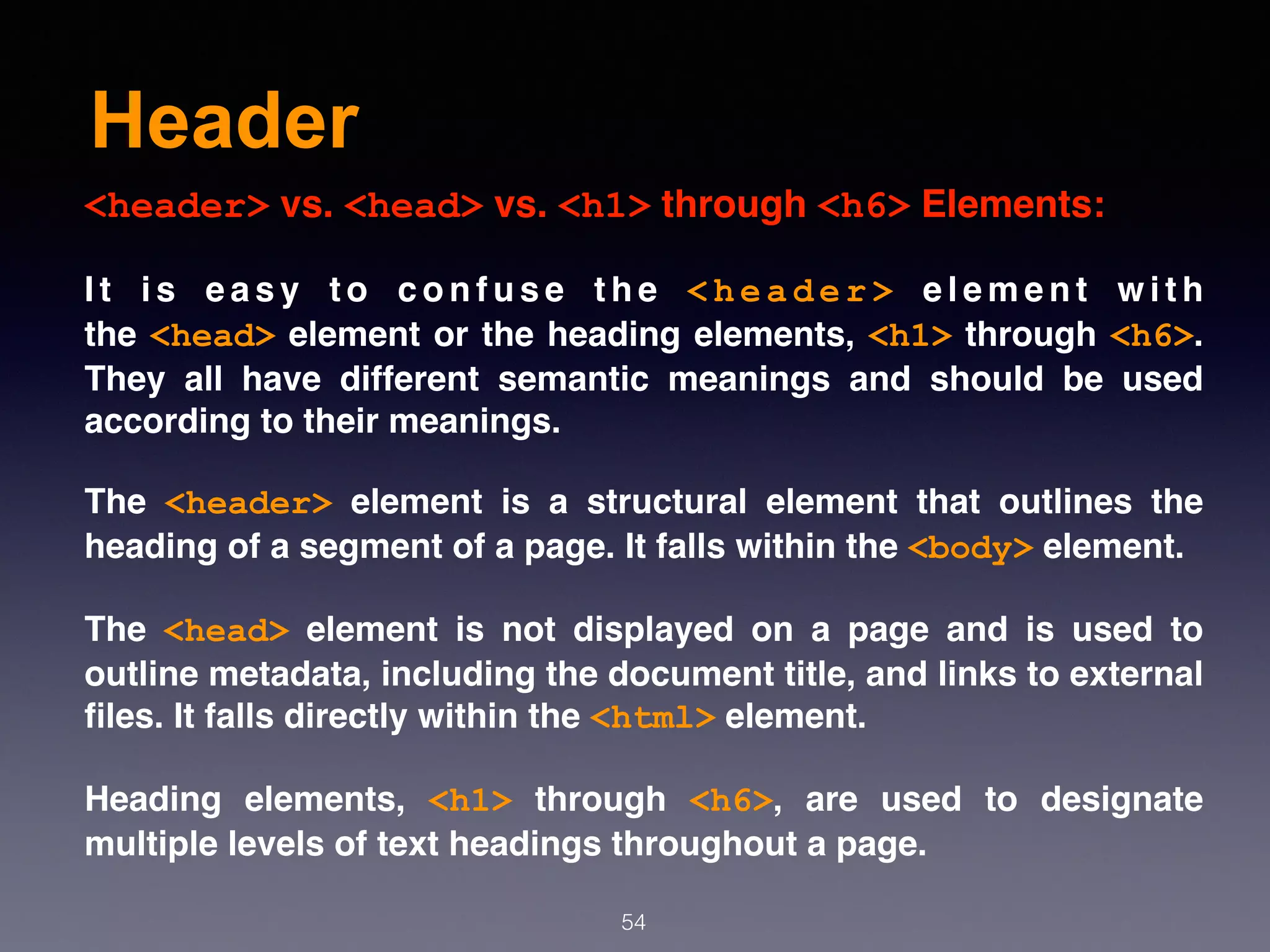 Header
54
<header> vs. <head> vs. <h1> through <h6> Elements:
I t i s e a s y t o c o n f u s e t h e  < h e a d e r >  e l e m e n t w i t h
the <head> element or the heading elements, <h1> through <h6>.
They all have different semantic meanings and should be used
according to their meanings.
The  <header>  element is a structural element that outlines the
heading of a segment of a page. It falls within the <body> element.
The  <head>  element is not displayed on a page and is used to
outline metadata, including the document title, and links to external
ﬁles. It falls directly within the <html> element.
Heading elements,  <h1>  through  <h6>, are used to designate
multiple levels of text headings throughout a page.
 