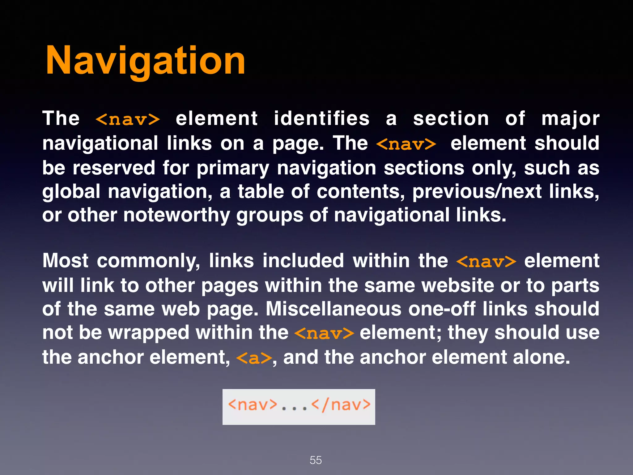 Navigation
55
The  <nav>  element identiﬁes a section of major
navigational links on a page. The <nav> element should
be reserved for primary navigation sections only, such as
global navigation, a table of contents, previous/next links,
or other noteworthy groups of navigational links.
Most commonly, links included within the <nav> element
will link to other pages within the same website or to parts
of the same web page. Miscellaneous one-off links should
not be wrapped within the <nav> element; they should use
the anchor element, <a>, and the anchor element alone.
 