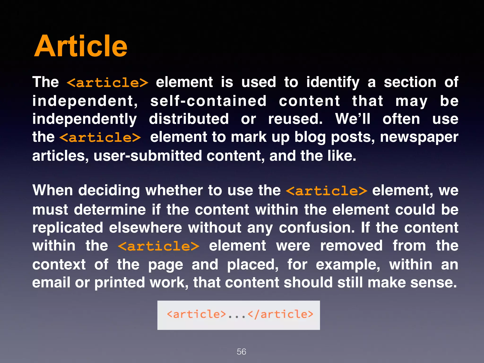 Article
56
The  <article>  element is used to identify a section of
independent, self-contained content that may be
independently distributed or reused. We’ll often use
the <article> element to mark up blog posts, newspaper
articles, user-submitted content, and the like.
When deciding whether to use the <article> element, we
must determine if the content within the element could be
replicated elsewhere without any confusion. If the content
within the  <article>  element were removed from the
context of the page and placed, for example, within an
email or printed work, that content should still make sense.
 