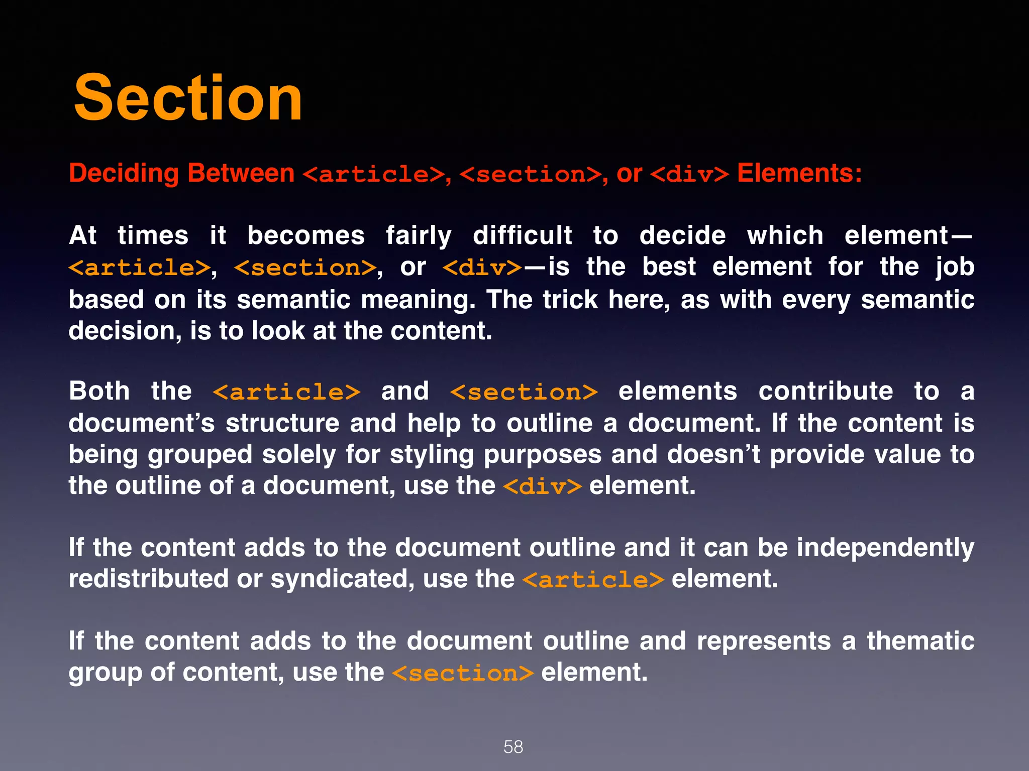 Section
58
Deciding Between <article>, <section>, or <div> Elements:
At times it becomes fairly difﬁcult to decide which element—
<article>,  <section>, or  <div>—is the best element for the job
based on its semantic meaning. The trick here, as with every semantic
decision, is to look at the content.
Both the  <article>  and  <section>  elements contribute to a
document’s structure and help to outline a document. If the content is
being grouped solely for styling purposes and doesn’t provide value to
the outline of a document, use the <div> element.
If the content adds to the document outline and it can be independently
redistributed or syndicated, use the <article> element.
If the content adds to the document outline and represents a thematic
group of content, use the <section> element.
 