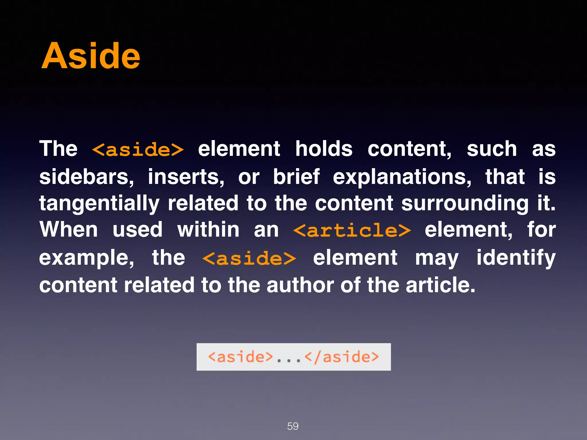 Aside
59
The  <aside>  element holds content, such as
sidebars, inserts, or brief explanations, that is
tangentially related to the content surrounding it.
When used within an  <article>  element, for
example, the  <aside>  element may identify
content related to the author of the article.
 