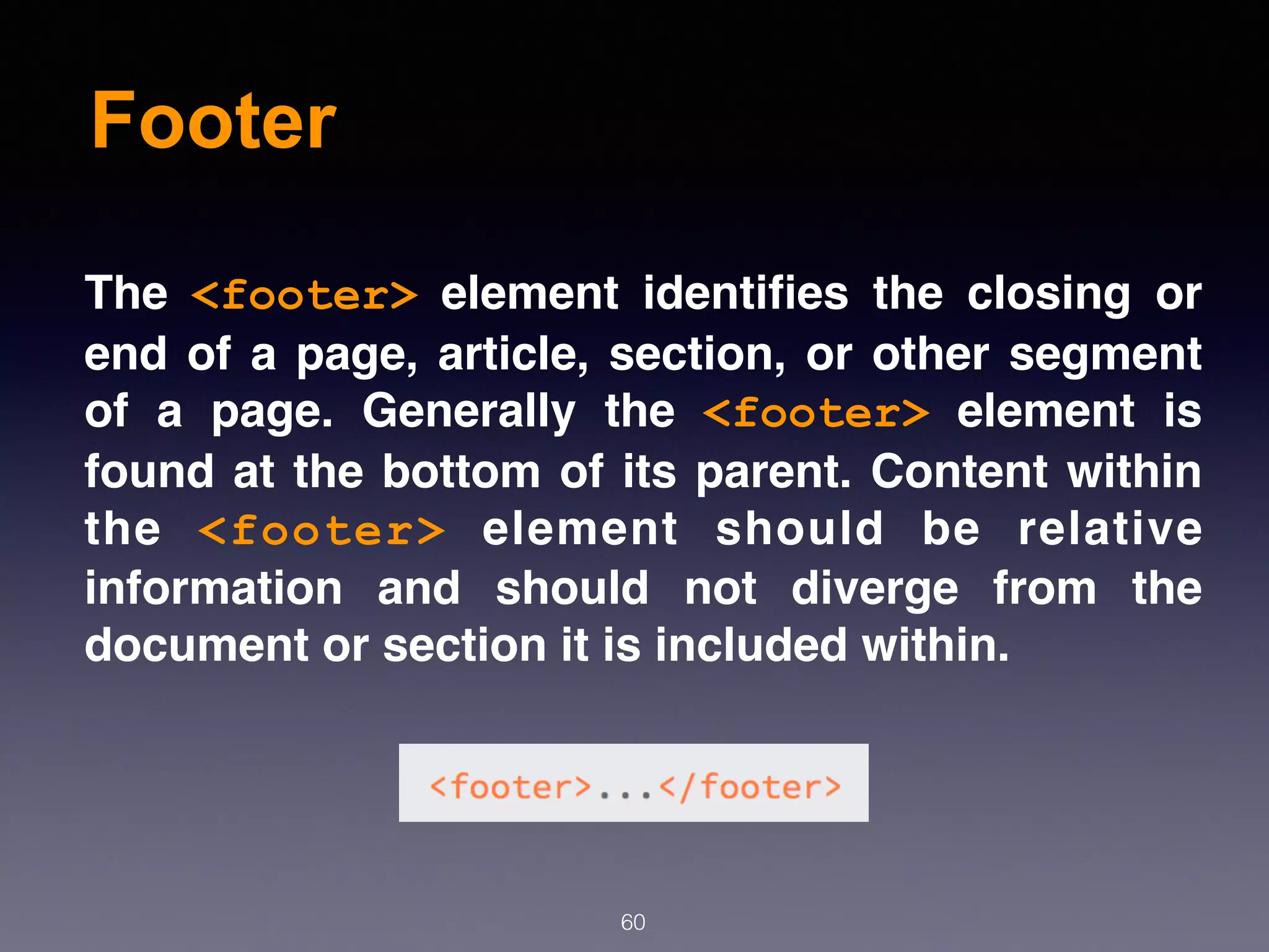 Footer
60
The  <footer>  element identiﬁes the closing or
end of a page, article, section, or other segment
of a page. Generally the  <footer>  element is
found at the bottom of its parent. Content within
the  <footer>  element should be relative
information and should not diverge from the
document or section it is included within.
 