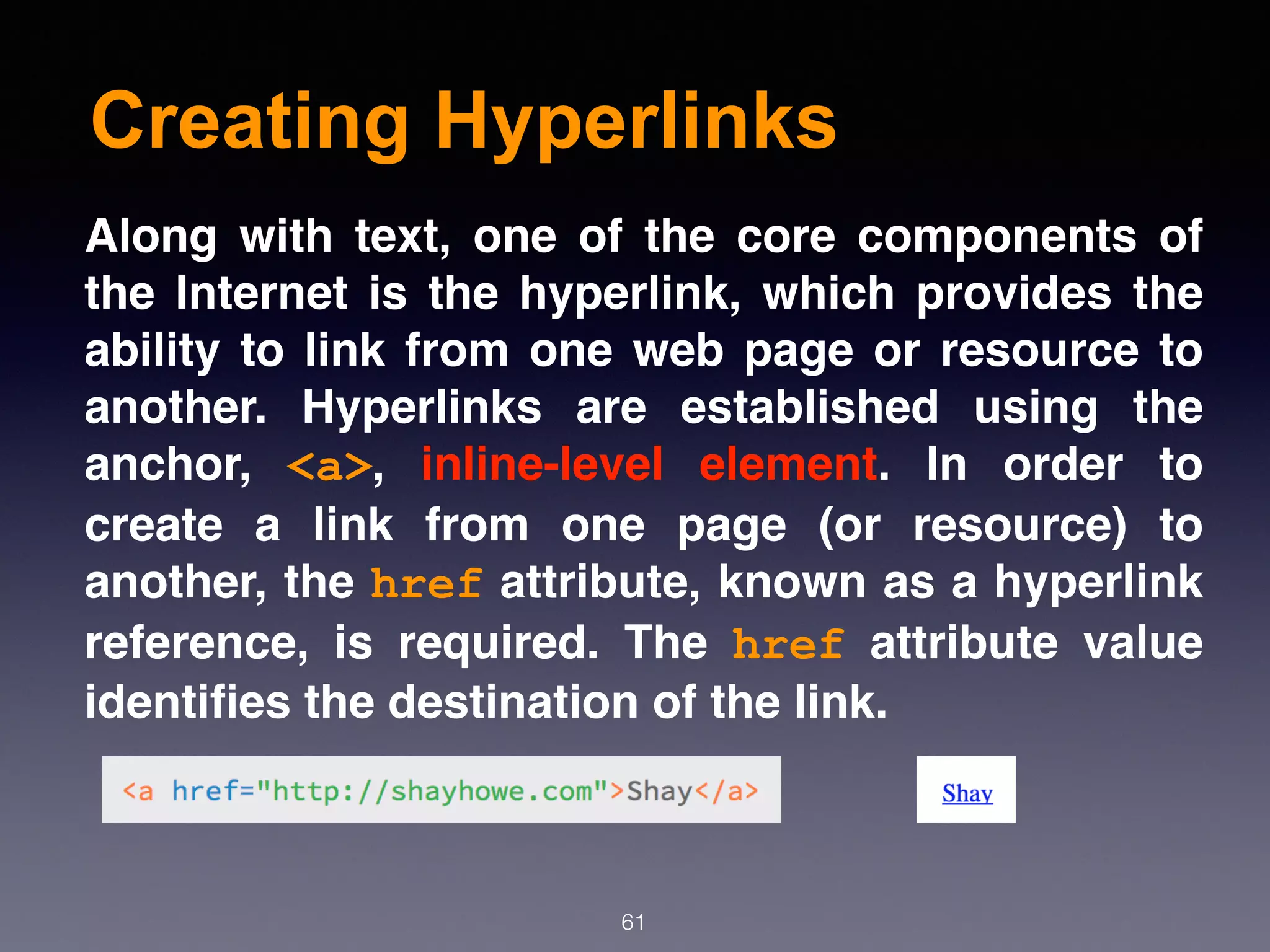Creating Hyperlinks
61
Along with text, one of the core components of
the Internet is the hyperlink, which provides the
ability to link from one web page or resource to
another. Hyperlinks are established using the
anchor,  <a>, inline-level element. In order to
create a link from one page (or resource) to
another, the href attribute, known as a hyperlink
reference, is required. The  href  attribute value
identiﬁes the destination of the link.
 