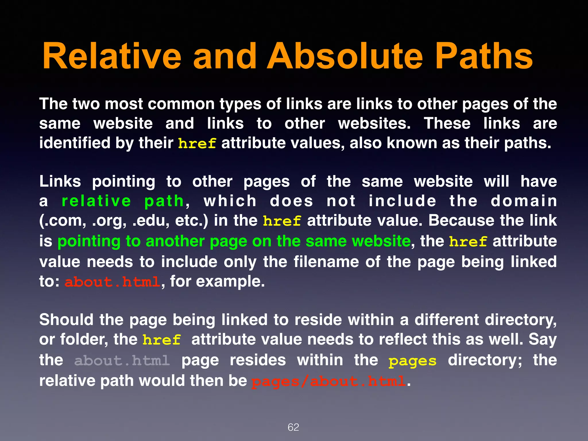Relative and Absolute Paths
62
The two most common types of links are links to other pages of the
same website and links to  other websites. These links are
identiﬁed by their href attribute values, also known as their paths.
Links pointing to other pages of the same website will have
a  relative path, which does not include the domain
(.com, .org, .edu, etc.) in the href attribute value. Because the link
is pointing to another page on the same website, the href attribute
value needs to include only the ﬁlename of the page being linked
to: about.html, for example.
Should the page being linked to reside within a different directory,
or folder, the href attribute value needs to reﬂect this as well. Say
the  about.html  page resides within the  pages  directory; the
relative path would then be pages/about.html.
 